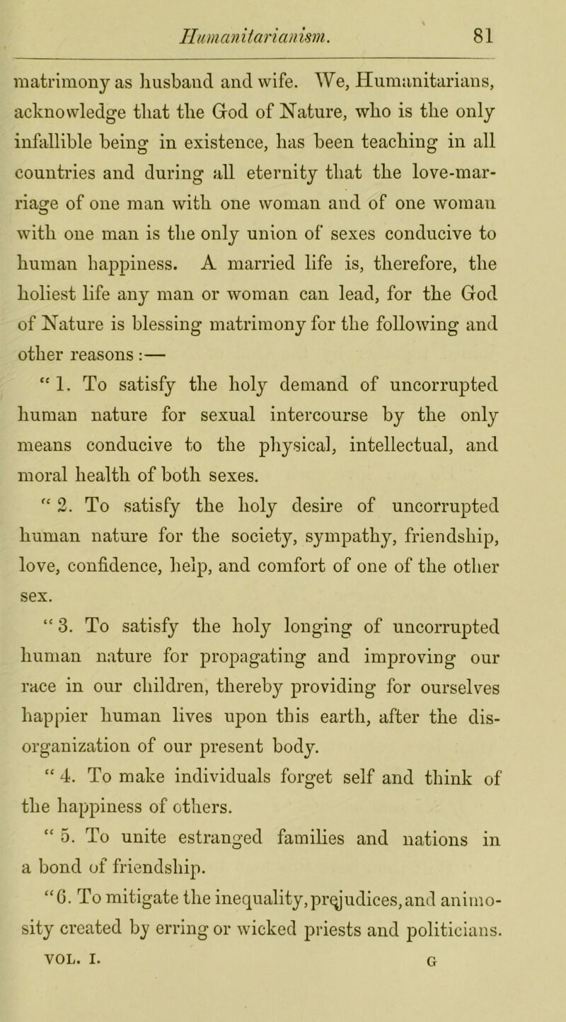 matrimony as iiusbaiid and wife. We, Humanitarians, acknowledge that the Giod of Nature, who is the only infallible being in existence, has been teaching in all countries and during all eternity that the love-mar- riage of one man with one woman and of one woman with one man is the only union of sexes conducive to human happiness. A married life is, therefore, the holiest life any man or woman can lead, for the God of Nature is blessing matrimony for the following and other reasons:— *'1. To satisfy the holy demand of uncorrupted human nature for sexual intercourse by the only means conducive to the physical, intellectual, and moral health of both sexes. “2. To satisfy the holy desire of uncorrupted human nature for the society, sympathy, friendship, love, confidence, help, and comfort of one of the other sex. “3. To satisfy the holy longing of uncorrupted human nature for propagating and improving our race in our children, thereby providing for ourselves happier human lives upon this earth, after the dis- organization of our present body. “ 4. To make individuals forget self and think of the happiness of others. “5. To unite estranged families and nations in a bond of friendship. “G. To mitigate the inequality,prejudices,and animo- sity created by erring or wicked priests and politicians. VOL. I. G