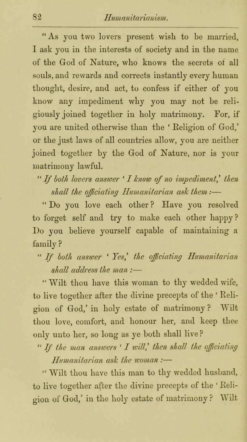 “As you two lovers present wish to be married, I ask you in the interests of society and in the name of the God of Nature, who knows the secrets of all souls, and rewards and corrects instantly every human thouglit, desire, and act, to confess if either of you know any impediment why you may not be reli- giously joined together in holy matrimony. For, if you are united otherwise than the ‘ Eeligion of God,’ or the just laws of all countries allow, you are neither joined together by the God of Nature, nor is your matrimony lawful. “ If both lovers ansioer ‘ I know of no impediment^ then shall the off dating Humanitarian ash them:— “ Do you love each other ? Have you resolved to forget self and try to make each other happy? Do you believe yourself capable of maintaining a family P “ ^ both answer ‘ Yes^ the offdating Humanitarian shall address the man :— “ Wilt thou have this woman to thy wedded wife, to live together after the divine precepts of the ‘ Reli- gion of God,’ in holy estate of matrimony ? Wilt thou love, comfort, and honour her, and keep thee only unto her, so long as ye both shall live ? “ 1/ the man answers ‘ I loill^ then shall the officiating Humanitarian ash the looman :— “ Wilt thou have this man to thy wedded husband, to live together after the divine precepts of the ‘ Eeli- gion of God,’ in the holy estate of matrimony ? Wilt