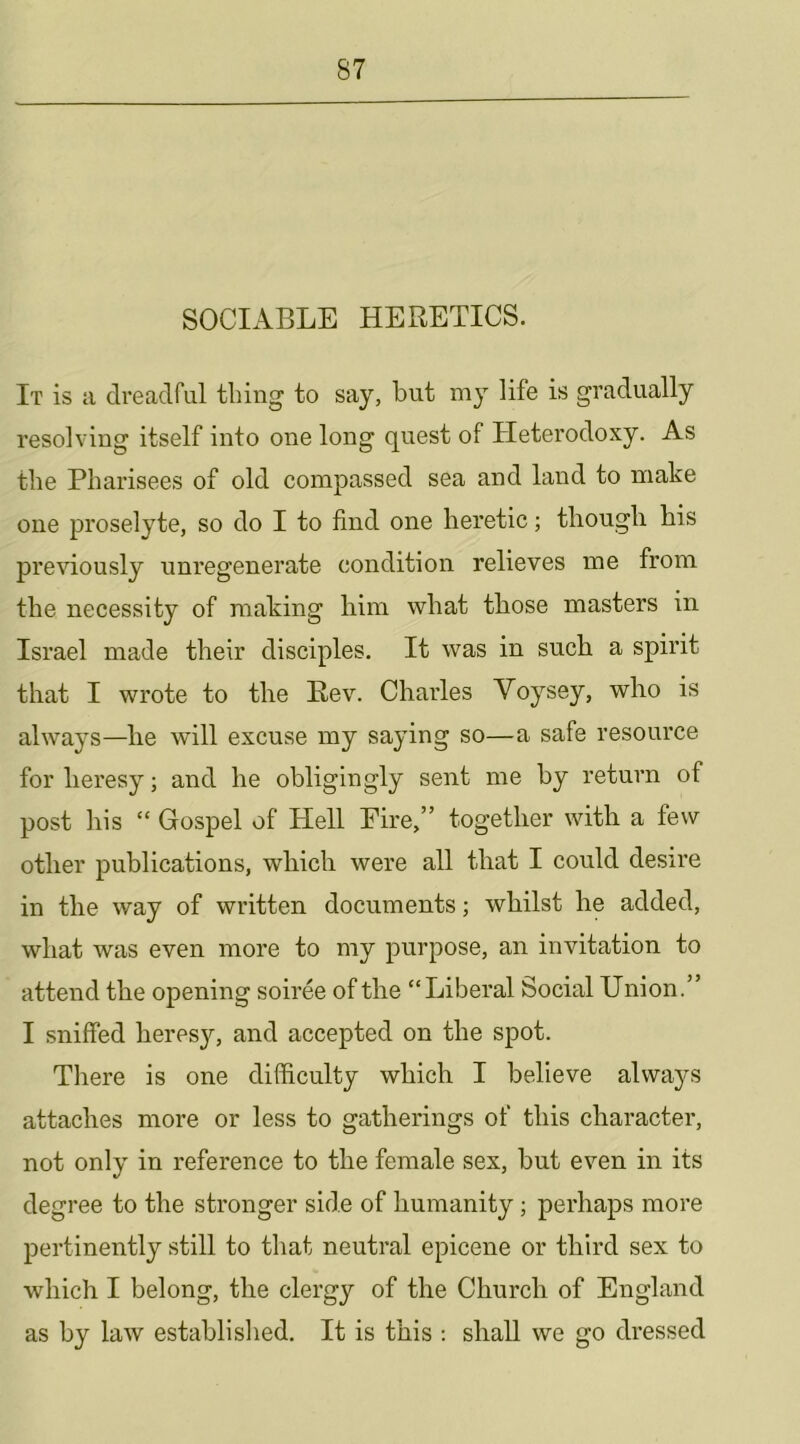 SOCIABLE HERETICS. It is a dreadful thing to say, but my life is gradually resolving itself into one long quest of Heterodoxy. As the Pharisees of old compassed sea and land to make one proselyte, so do I to find one heretic; though his previously unregenerate condition relieves me from the necessity of making him what those masters in Israel made their disciples. It was in such a spirit that I wrote to the Rev. Charles Voysey, who is always—he will excuse my saying so—a safe resource for heresy; and he obligingly sent me by return of post his “ Gospel of Hell Eire,” together with a few other publications, which were all that I could desire in the way of written documents; whilst he added, what was even more to my purpose, an invitation to attend the opening soiree of the “Liberal Social Union.” I sniffed heresy, and accepted on the spot. There is one difficulty which I believe always attaches more or less to gatherings of this character, not only in reference to the female sex, but even in its degree to the stronger side of humanity; perhaps more pertinently still to that neutral epicene or third sex to which I belong, the clergy of the Church of England as by law established. It is this : shall we go dressed