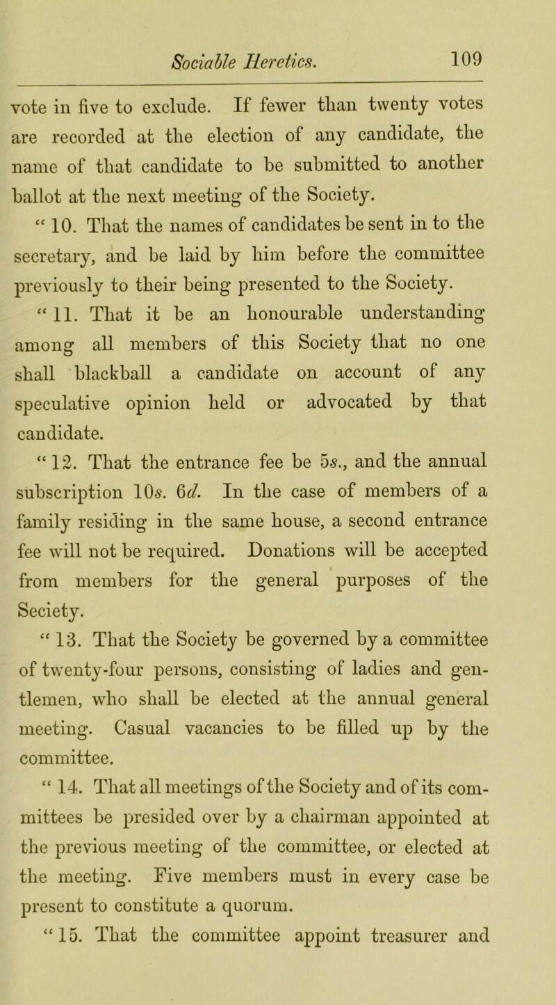 vote in five to exclude. If fewer tlian twenty votes are recorded at the election of any candidate, the name of that candidate to be submitted to another ballot at the next meeting of the Society. “ 10. That the names of candidates be sent in to the secretary, and he laid by him before the committee previously to their being presented to the Society. “11. That it be an honourable understanding among all members of this Society that no one shall blackball a candidate on account of any speculative opinion held or advocated by that candidate. “ 12. That the entrance fee be 5s., and the annual subscription 10s. 6d. In the case of members of a family residing in the same house, a second entrance fee will not be required. Donations will be accepted from members for the general purposes of the Seciety. “ 13. That the Society be governed by a committee of twenty-four persons, consisting of ladies and gen- tlemen, who shall be elected at the annual general meeting. Casual vacancies to be filled up by the committee. “ 14. That all meetings of the Society and of its com- mittees be presided over by a chairman appointed at the previous meeting of the committee, or elected at the meeting. Five members must in every case be present to constitute a quorum. “15. That the committee appoint treasurer and