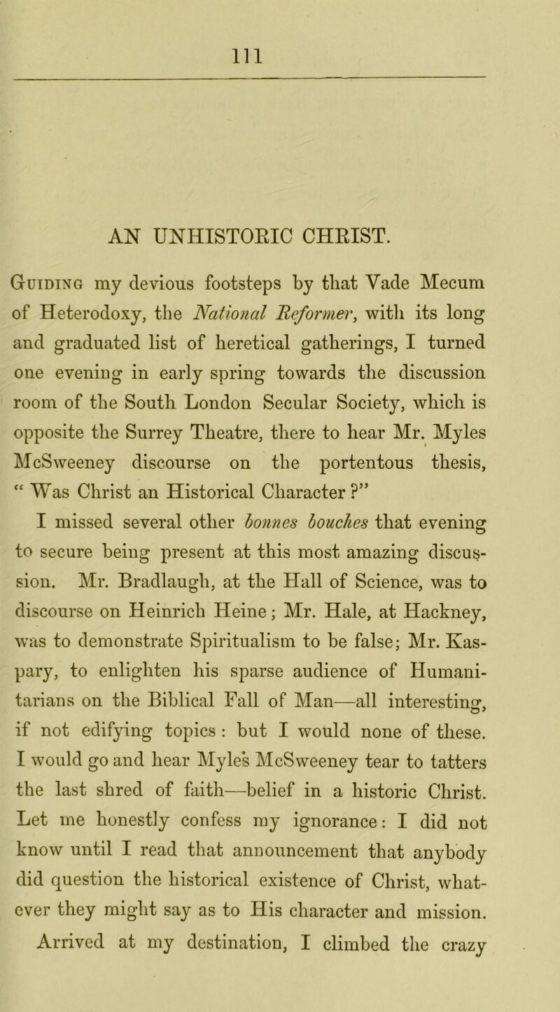 AN UNHISTOEIC CHEIST. Guiding my devious footsteps by that Vade Mecum of Heterodoxy, the National Heformer, witli its long and graduated list of heretical gatherings, I turned one evening in early spring towards the discussion room of the South London Secular Society, which is opposite the Surrey Theatre, there to hear Mr. Myles McSweeney discourse on the portentous thesis, “ Was Christ an Historical Character ?” I missed several other bonnes boucJies that evening to secure being present at this most amazing discus- sion. Mr. Bradlaugh, at the Hall of Science, was to discourse on Heinrich Heine; Mr. Hale, at Hackney, was to demonstrate Spiritualism to be false; Mr. Kas- pary, to enlighten his sparse audience of Humani- tarians on the Biblical Fall of Man—all interestinir, if not edifying topics : but I would none of these. I would go and hear Myles McSweeney tear to tatters the last shred of faith—belief in a historic Christ. Let me honestly confess my ignorance: I did not know until I read that announcement that anybody did question the historical existence of Christ, what- ever they might say as to His character and mission. Arrived at my destination, I climbed the crazy