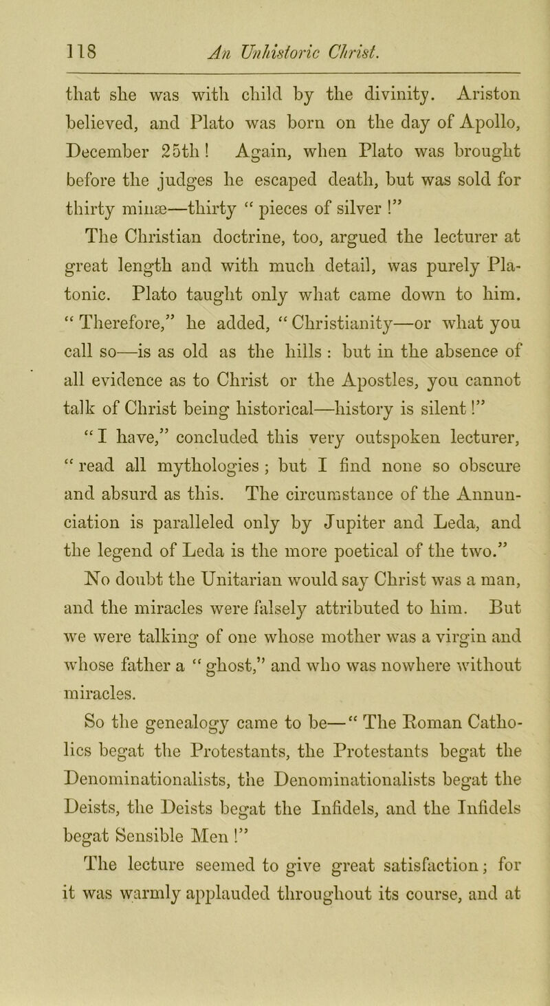 that she was with child by the divinity. Ariston believed, and Plato was born on the day of Apollo, December 25th ! Again, when Plato was brought before the judges he escaped death, but was sold for thirty mina3—thirty “ pieces of silver !” The Christian doctrine, too, argued the lecturer at great length and with much detail, was purely Pla- tonic. Plato taught only what came down to him. “ Therefore,” he added, “ Christianity—or what you call so—is as old as the hills : but in the absence of all evidence as to Christ or the Apostles, you cannot talk of Christ being historical—history is silent!” “ I have,” concluded this very outspoken lecturer, “ read all mythologies ; but I find none so obscure and absurd as this. The circumstance of the Annun- ciation is paralleled only by Jupiter and Leda, and the legend of Leda is the more poetical of the two.” No doubt the Unitarian would say Christ was a man, and the miracles were falsely attributed to him. But we were talkins: of one whose mother was a virgin and O c5 whose father a “ ghost,” and who was nowhere without miracles. So the genealogy came to be—“ The Eoman Catho- lics begat the Protestants, the Protestants begat the Denominationalists, the Denominationalists begat the Deists, the Deists begat the Infidels, and the Infidels begat Sensible Men !” The lecture seemed to give great satisfaction; for it was warmly applauded throughout its course, and at