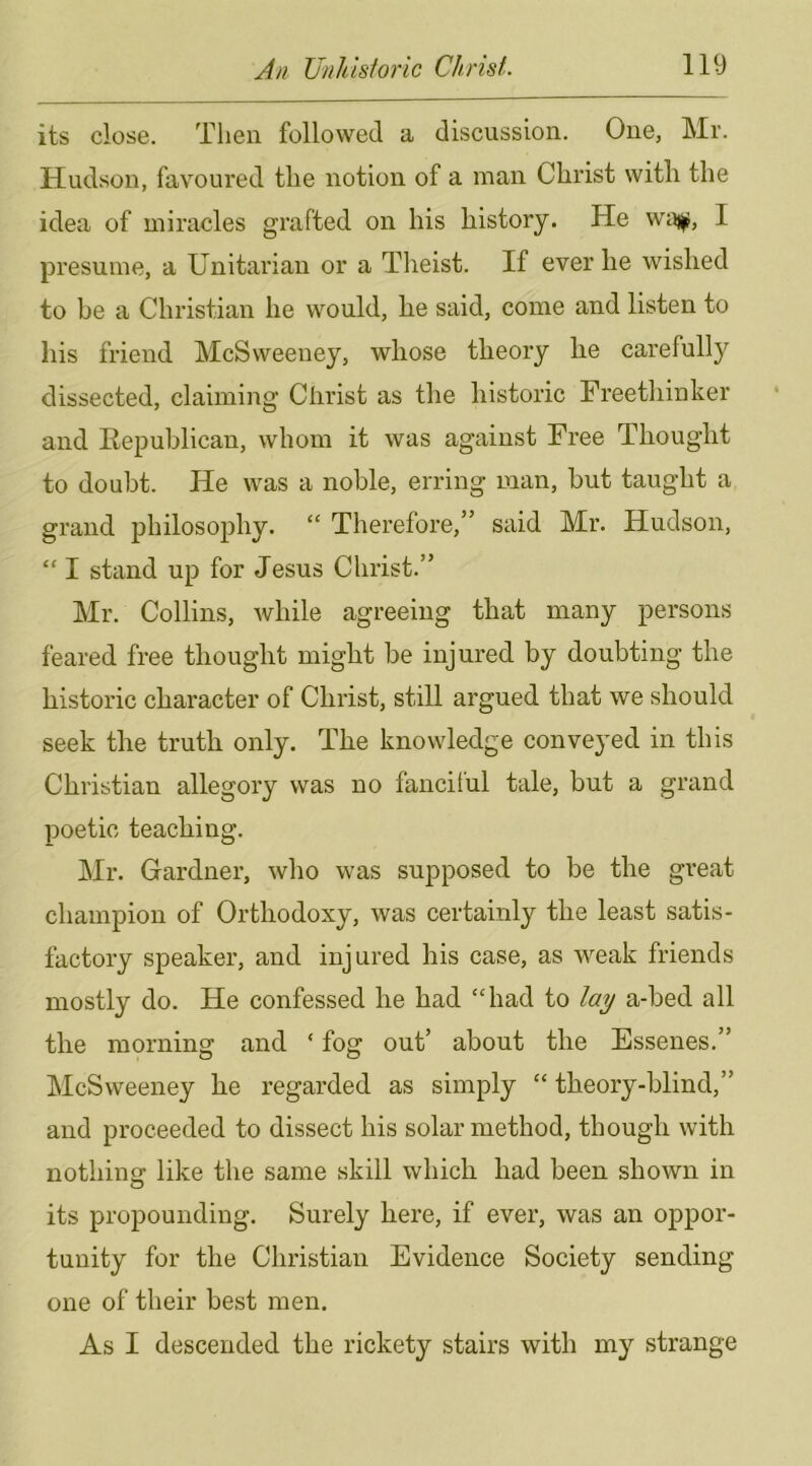 its close. Then followed a discussion. One, Mr. Hudson, favoured the notion of a man Christ with the idea of miracles grafted on his history. He I presume, a Unitarian or a Tlieist. If ever he wished to be a Christian he would, he said, come and listen to his friend McSweeney, whose theory he carefully dissected, claiming Christ as the historic Freethinker and Eepublican, whom it was against Free Thought to doubt. He was a noble, erring man, but taught a grand philosophy. “ Therefore,” said Mr. Hudson, “ I stand up for Jesus Christ.” Mr. Collins, while agreeing that many persons feared free thought might be injured by doubting the historic character of Christ, still argued that we should seek the truth only. The knowledge conveyed in this Christian allegory was no fancitul tale, but a grand poetic teaching. Mr. Gardner, who was supposed to be the great champion of Orthodoxy, was certainly the least satis- factory speaker, and injured his case, as weak friends mostly do. He confessed he had “had to lay a-bed all the morning and ‘ fog out’ about the Essenes.” McSweeney he regarded as simply “ theory-blind,” and proceeded to dissect his solar method, though with nothing: like the same skill which had been shown in its propounding. Surely here, if ever, was an oppor- tunity for the Christian Evidence Society sending one of their best men. As I descended the rickety stairs with my strange