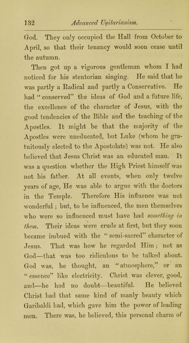 God. They only occupied the Hall from October to April, so that their tenancy would soon cease until the autumn. Then got up a vigorous gentleman whom I had noticed for his stentorian singing. He said tliat he was partly a Eadical and partly a Conservative. He had “ conserved” the ideas of God and a future life, the excellence of the character of Jesus, with the good tendencies of the Bible and the teaching of the Apostles. It might be that the majority of the Apostles were uneducated, but Luke (whom he gra- tuitously elected to the Apostolate) was not. He also believed that Jesus Christ was an educated man. It was a question whether the High Priest himself was not his father. At all events, when only twelve years of age. He was able to argue with the doctors in the Temple. Therefore His influence was not wonderful ; but, to be influenced, the men themselves who were so influenced must have had something in them. Their ideas were crude at first, but they soon became imbued with the “ semi-sacred” character of Jesus. That was how he regarded Him ; not as God—that was too ridiculous to be talked about. God was, he thought, an “atmosphere,” or an “ essence” like electricity. Christ was clever, good, and—he had no doubt—beautiful. He believed Christ had that same kind of manly beauty which Garibaldi had, which gave him the power of leading men. There was, he believed, this personal charm of