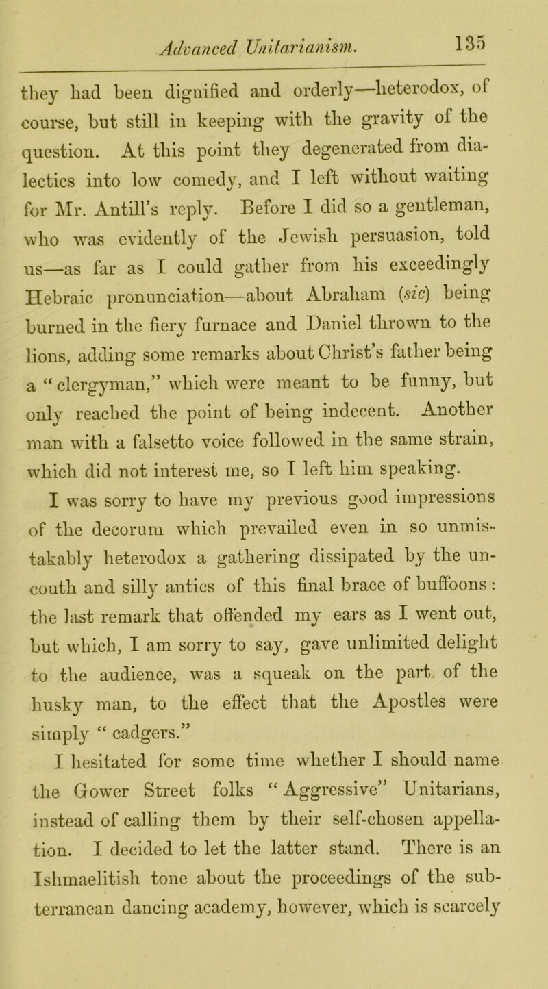 they had been dignified and orderly—heterodox, of course, but still in keeping with the gravity of the question. At this point they degenerated from dia- lectics into low comedy, and I left without waiting for Mr. Antill’s reply. Before I did so a gentleman, who was evidently of the Jewish persuasion, told us—as far as I could gather from his exceedingly Hebraic pronunciation—about Abraham {sic) being burned in the fiery furnace and Daniel thrown to the lions, adding some remarks about Christ’s father being a “clergyman,” which were meant to be funny, but only readied the point of being indecent. Another man with a falsetto voice followed in the same strain, which did not interest me, so I left him speaking. I was sorry to have my previous good impressions of the decorum which prevailed even in so unmis- takably heterodox a gathering dissipated by the un- couth and silly antics of this final brace of buffoons : the last remark that offended my ears as I went out, but which, I am sorry to say, gave unlimited delight to the audience, was a squeak on the part of the husky man, to the effect that the Apostles were simply “ cadgers.” I hesitated for some time whether I should name the Gower Street folks “ Aggressive” Unitarians, instead of calling them by their self-chosen appella- tion. I decided to let the latter stand. There is an Ishmaelitish tone about the proceedings of the sub- terranean dancing academy, however, which is scarcely