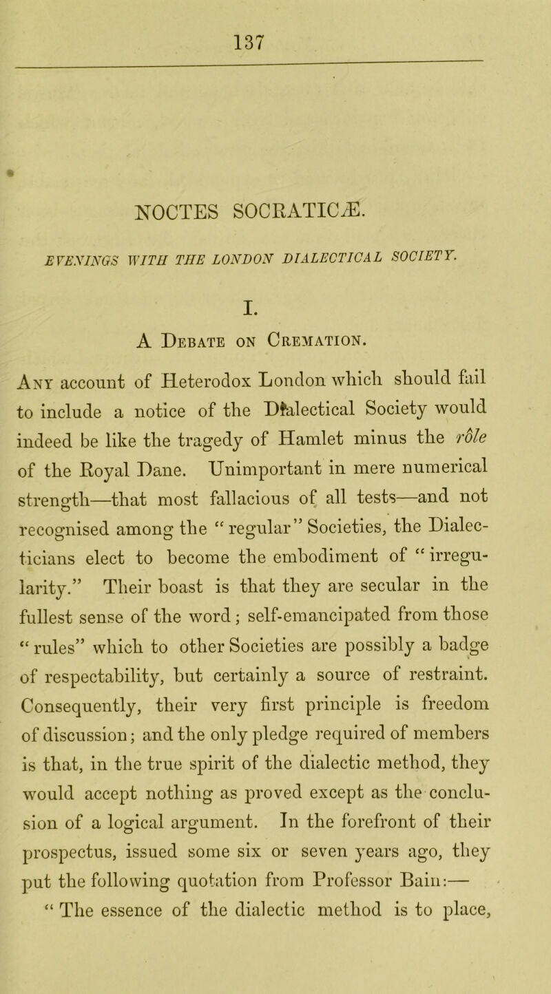 9 NOCTES SOCRATICiE. EVEXINGS WITH THE LONDON DIALECTICAL SOCIETY. I. A Debate on Cremation. Any account of Heterodox London wliicli sEould. fail to include a notice of tlie Dfalectical Society would indeed be like tlie tragedy of Hamlet minus tke rdle of the Royal Dane. Unimportant in mere numerical strength—that most fallacious of all tests—and not recognised among the “ regular” Societies, the Dialec- ticians elect to become the embodiment of “ irregu- larity.” Their boast is that they are secular in the fullest sense of the word; self-emancipated from those “ rules” which to other Societies are possibly a badge of respectability, but certainly a source of restraint. Consequently, their very first principle is freedom of discussion; and the only pledge required of members is that, in the true spirit of the dialectic method, they would accept nothing as proved except as the conclu- sion of a logical argument. In the forefront of their prospectus, issued some six or seven years ago, they put the following quotation from Professor Bain:— “ The essence of the dialectic method is to place.