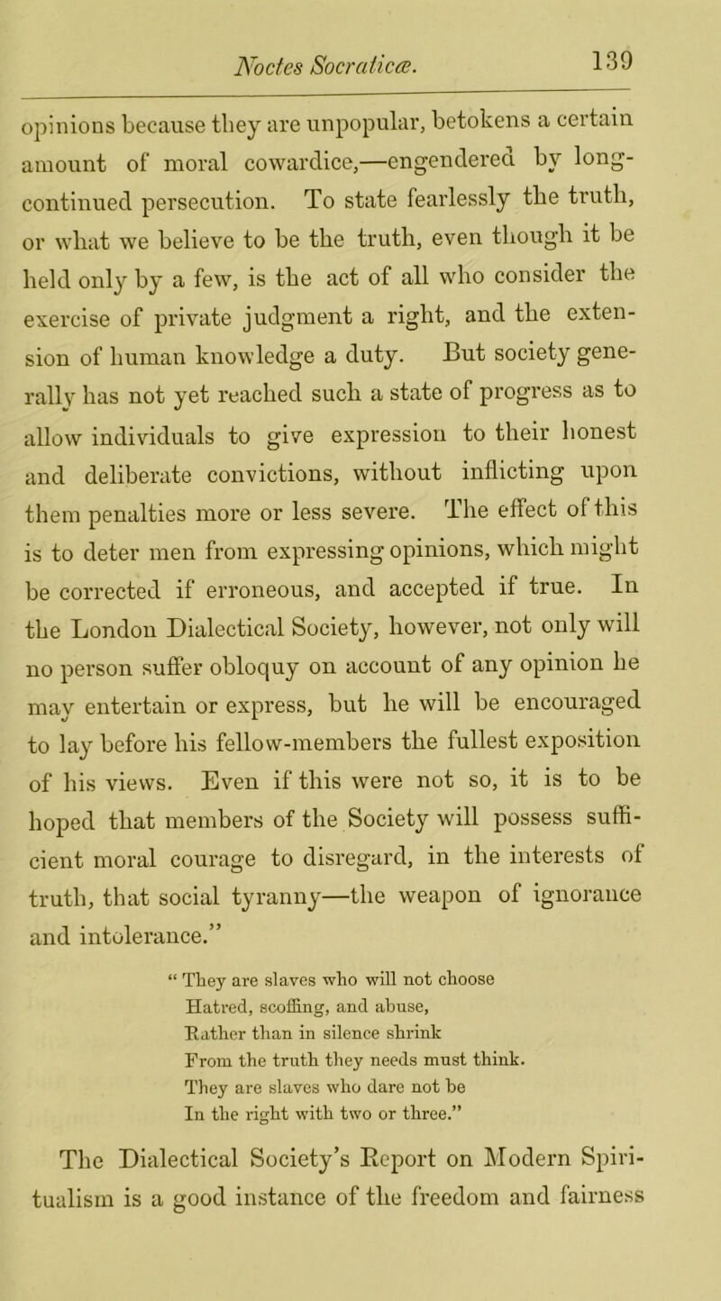 opinions because they are unpopular, betokens a certain amount of moral cowardice,—engendered by long- continued persecution. To state fearlessly the truth, or wliat we believe to be the truth, even though it be held only by a few, is the act of all who consider the exercise of private judgment a right, and the exten- sion of human knowledge a duty. But society gene- rallv has not yet reached sucli a state of progress as to allow individuals to give expression to their honest and deliberate convictions, without inflicting upon them penalties more or less severe. The effect of this is to deter men from expressing opinions, which might be corrected if erroneous, and accepted if true. In the London Dialectical Society, however, not only will no person suffer obloquy on account of any opinion he may entertain or express, but he will be encouraged to lay before his fellow-members the fullest exposition of his views. Even if this were not so, it is to be hoped that members of the Society will possess suffi- cient moral courage to disregard, in the interests of truth, that social tyranny—the weapon of ignorance and intolerance.” “ They are slaves who will not choose Hatred, scoffing, and abuse. Rather than in silence shrink From the truth they needs must think. They are slaves who dare not be In the right with two or three.” The Dialectical Society’s Eeport on Modern Spiri- tualism is a good instance of the freedom and fairness