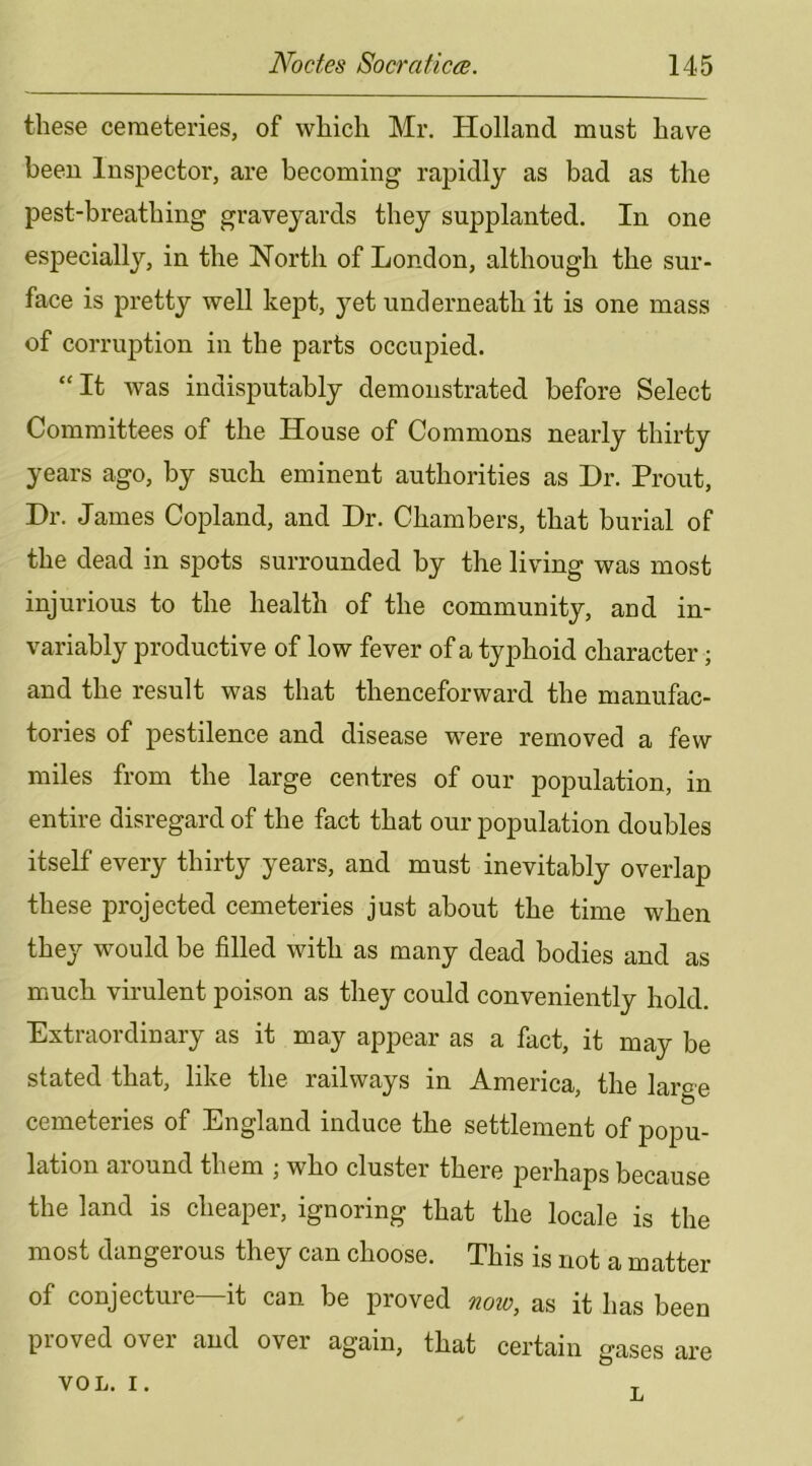 these cemeteries, of which Mr. Holland must have been Inspector, are becoming rapidly as bad as the pest-breathing graveyards they supplanted. In one especially, in the North of London, although the sur- face is pretty well kept, yet underneath it is one mass of corruption in the parts occupied. “It was indisputably demonstrated before Select Committees of the House of Commons nearly thirty years ago, by such eminent authorities as Dr. Prout, Dr. James Copland, and Dr. Chambers, that burial of the dead in spots surrounded by the living was most injurious to the health of the community, and in- variably productive of low fever of a typhoid character; and the result was that thenceforward the manufac- tories of pestilence and disease were removed a few miles from the large centres of our population, in entire disregard of the fact that our population doubles itself every thirty years, and must inevitably overlap these projected cemeteries just about the time when they would be filled with as many dead bodies and as much virulent poison as they could conveniently hold. Extraordinary as it may appear as a fact, it may be stated that, like the railways in America, the large cemeteries of England induce the settlement of popu- lation around them ; who cluster there perhaps because the land is cheaper, ignoring that the locale is the most dangerous they can choose. This is not a matter of conjecture—it can be proved noio, as it has been proved over and over again, that certain gases are VOL. I. T