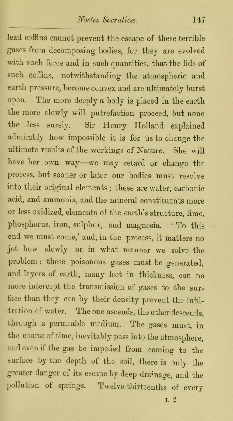 lead coffins cannot prevent the escape of these terrible gases from decomposing bodies, for they are evolved with such force and in such quantities, that the lids of such coffins, notwithstanding the atmospheric and earth pressure, become convex and are ultimately burst open. The more deeply a body is placed in the earth the more slowly will putrefaction proceed, but none the less surely. Sir Henry Holland explained admirably how impossible it is for us to change the ultimate results of the workings of Nature. She will have her own way—we may retard or change the process, but sooner or later our bodies must resolve into their original elements; these are water, carbonic acid, and ammonia, and the mineral constituents more or less oxidized, elements of the earth’s structure, lime, phosphorus, iron, sulphur, and magnesia. ‘ To this end we must come,’ and, in the process, it matters no jot how slowly or in what manner we solve the problem : these poisonous gases must be generated, and layers of earth, many feet in thickness, can no more intercept the transmission of gases to the sur- face than they can by their density prevent the infil- tration of water. The one ascends, the other descends, through a permeable medium. The gases must, in the course of time, inevitably pass into the atmosphere, and even if the gas be impeded from coming to the suiface by the depth of the soil, there is only the greater danger of its escape by deep dramage, and the pollution of springs. Twelve-thirteenths of every
