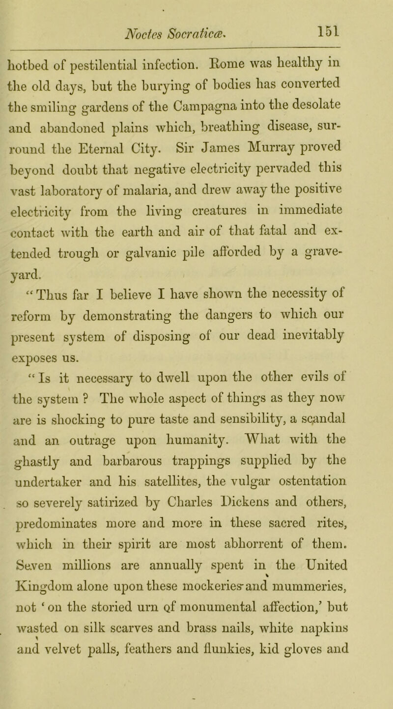 hotbed of pestilential infection. Rome was healthy in the old days, but the burying of bodies has converted the smiling gardens of the Campagna into the desolate and abandoned plains which, breathing disease, sur- round the Eternal City. Sir James Murray proved beyond doubt that negative electricity pervaded this vast laboratory of malaria, and drew away the positive electricity from the living creatures in immediate contact with the earth and air of that fatal and ex- tended trough or galvanic pile afforded by a grave- yard. “ Thus far I believe I have shown the necessity of reform by demonstrating the dangers to which our present system of disposing of our dead inevitably exposes us. “Is it necessary to dwell upon the other evils ot the system ? The whole aspect of things as they now are is shocking to pure taste and sensibility, a scandal and an outrage upon humanity. What with the ghastly and barbarous trappings supplied by the undertaker and his satellites, the vulgar ostentation so severely satirized by Charles Dickens and others, predominates more and more in these sacred rites, which in their spirit are most abhorrent of them. Seven millions are annually spent in the United Kingdom alone upon these mockeries-and mummeries, not ‘ on the storied urn of monumental affection,’ but wasted on silk scarves and brass nails, white napkins and velvet palls, feathers and flunkies, kid gloves and