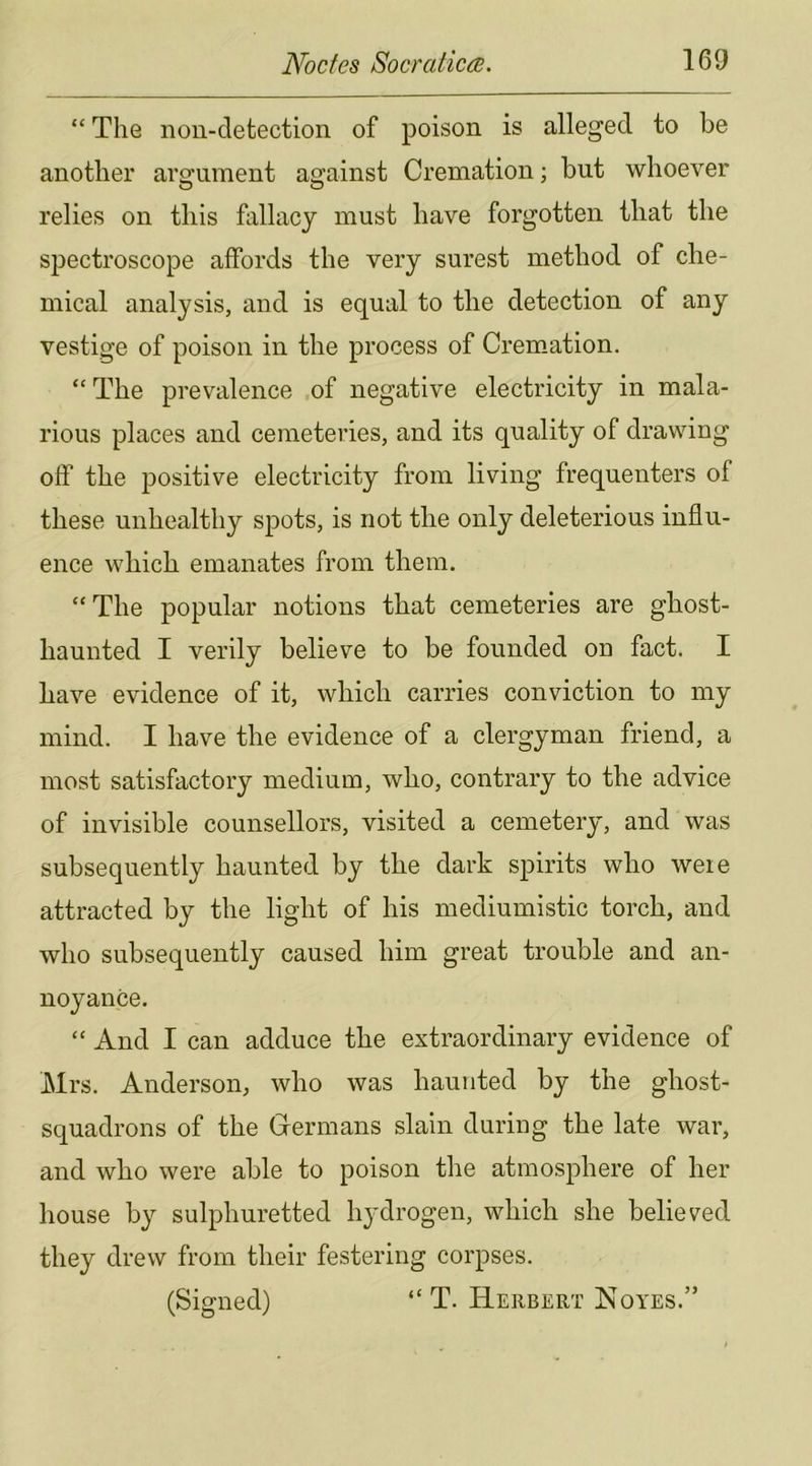 “ The non-detection of poison is alleged to be another argument against Cremation; but whoever relies on this fallacy must have forgotten that the spectroscope affords the very surest method of che- mical analysis, and is equal to the detection of any vestige of poison in the process of Cremation. “ The prevalence of negative electricity in mala- rious places and cemeteries, and its quality of drawing off the positive electricity from living frequenters of these unhealthy spots, is not the only deleterious influ- ence which emanates from them. “The popular notions that cemeteries are ghost- haunted I verily believe to be founded on fact. I have evidence of it, which carries conviction to my mind. I have the evidence of a clergyman friend, a most satisfactory medium, who, contrary to the advice of invisible counsellors, visited a cemetery, and was subsequently haunted by the dark spirits who weie attracted by the light of his mediumistic torch, and who subsequently caused him great trouble and an- noyance. “ And I can adduce the extraordinary evidence of Mrs. Anderson, who was haunted by the ghost- squadrons of the Germans slain during the late war, and who were able to poison the atmosphere of her house by sulphuretted hydrogen, which she believed they drew from their festering corpses. (Signed) “ T. Herbert Noyes.”