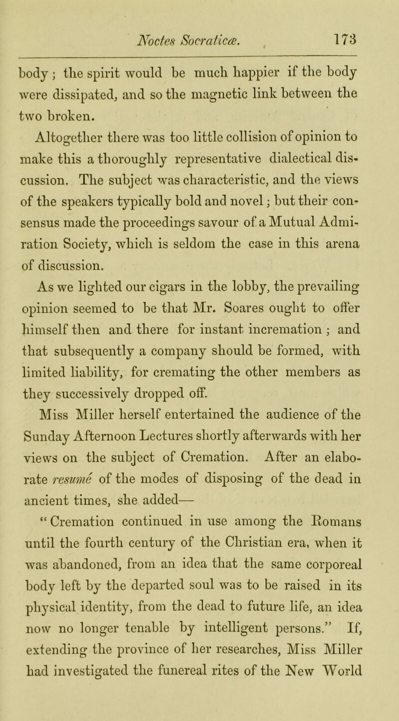 body ; the spirit would be much happier if the body were dissipated^ and so the magnetic link between the two broken. Altogether there was too little collision of opinion to make this a thoroughly representative dialectical dis- cussion, The subject was characteristic, and the views of the speakers typically bold and novel; but their con- sensus made the proceedings savour of a Mutual Admi- ration Society, which is seldom the case in this arena of discussion. As we lighted our cigars in the lobby, the prevailing opinion seemed to be that Mr. Soares ought to offer himself then and there for instant incremation ; and that subsequently a company should be formed, with limited liability, for cremating the other members as they successively dropped off. Miss Miller herself entertained the audience of the Sunday Afternoon Lectures shortly afterwards with her views on the subject of Cremation. After an elabo- rate resume of the modes of disposing of the dead in ancient times, she added— “ Cremation continued in use among the Eomans until the fourth century of the Christian era, when it was abandoned, from an idea that the same corporeal bodv left by the departed soul was to be raised in its physical identity, from the dead to future life, an idea now no longer tenable by intelligent persons.” If, extending the province of her researches. Miss Miller had investigated the funereal rites of the New World