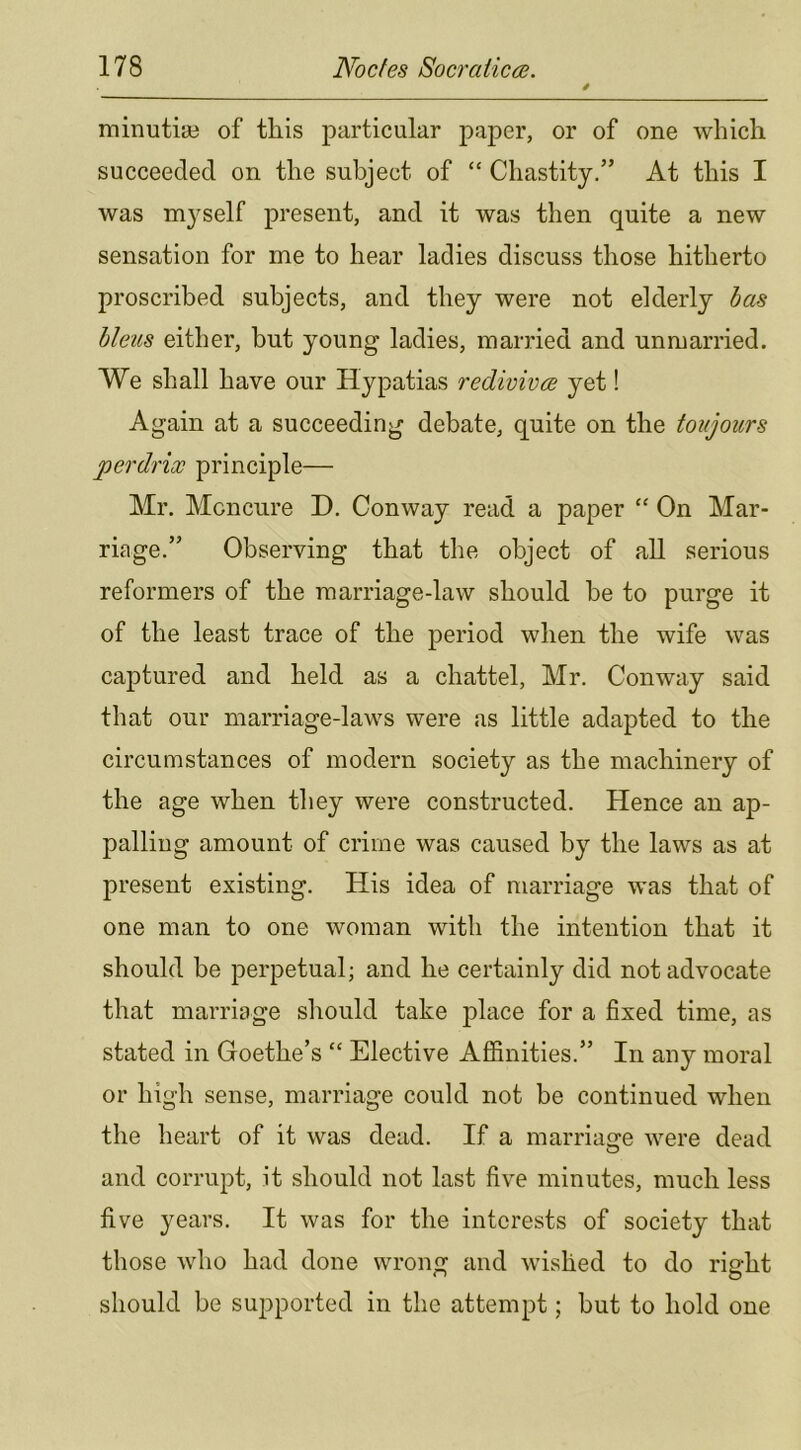 minutiiB of this particular paper, or of one which succeeded on the subject of “ Chastity.” At this I was myself present, and it was then quite a new sensation for me to hear ladies discuss those hitherto proscribed subjects, and they were not elderly has bleus either, but young ladies, married and unmarried. We shall have our Hypatias redivivce yet! Again at a succeeding debate, quite on the toujours perdrix principle— Mr. Mcncnre D. Conway read a paper “ On Mar- riage.” Observing that the object of all serious reformers of the marriage-law should he to purge it of the least trace of the period when the wife was captured and held as a chattel, Mr. Conway said that our marriage-laws were as little adapted to the circumstances of modern society as the machinery of the age when they were constructed. Hence an ap- palling amount of crime was caused by the laws as at present existing. His idea of marriage was that of one man to one woman with the intention that it should be perpetual; and he certainly did not advocate that marriage should take place for a fixed time, as stated in Goethe’s “ Elective Affinities.” In any moral or high sense, marriage could not be continued when the heart of it was dead. If a marriasfe were dead and corrupt, it should not last five minutes, much less five years. It was for the interests of society that those who had done wrong and wished to do right should be supported in the attempt; but to hold one