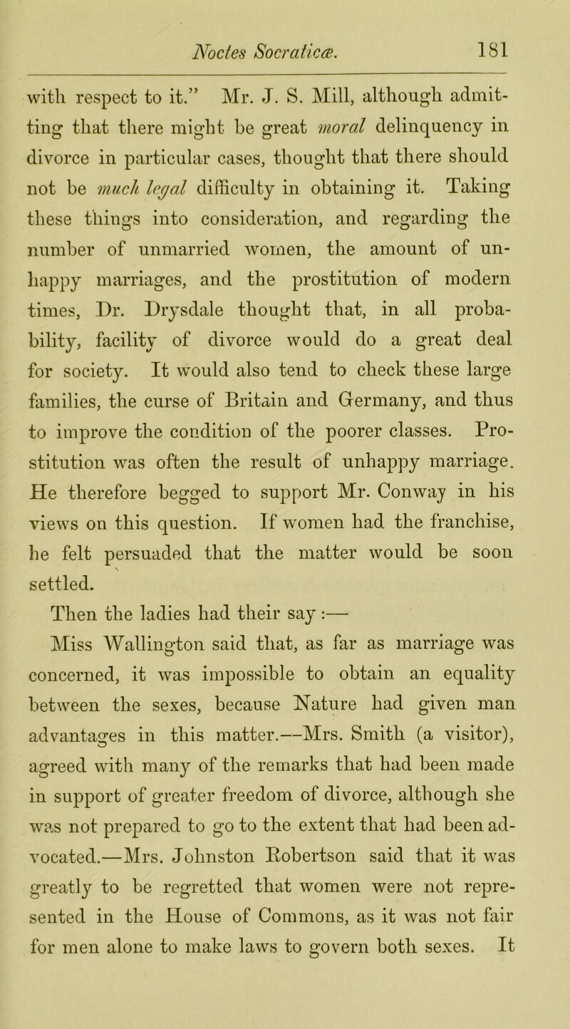 with respect to it.” Mr. J. S. Mill, although admit- ting that there might he great moral delinquency in divorce in particular cases, thought that there should not be much legal difficulty in obtaining it. Taking these things into consideration, and regarding the number of unmarried women, the amount of un- happy marriages, and the prostitution of modern times. Dr. Drysdale thought that, in all proba- bility, facility of divorce would do a great deal for society. It would also tend to check these large families, the curse of Britain and Germany, and thus to improve the condition of the poorer classes. Pro- stitution was often the result of unhappy marriage. He therefore begged to support Mr. Conway in his views on this question. If women had the franchise, he felt persuaded that the matter would be soon settled. Then the ladies had their say:— Miss Wallington said that, as far as marriage was concerned, it was impossible to obtain an equality between the sexes, because Nature had given man advantages in this matter.—Mrs. Smith (a visitor), agreed with many of the remarks that had been made in support of greater freedom of divorce, although she was not prepared to go to the extent that had been ad- vocated.—Mrs. Johnston Robertson said that it was greatly to be regretted that women were not repre- sented in the House of Commons, as it was not fair for men alone to make laws to govern both sexes. It