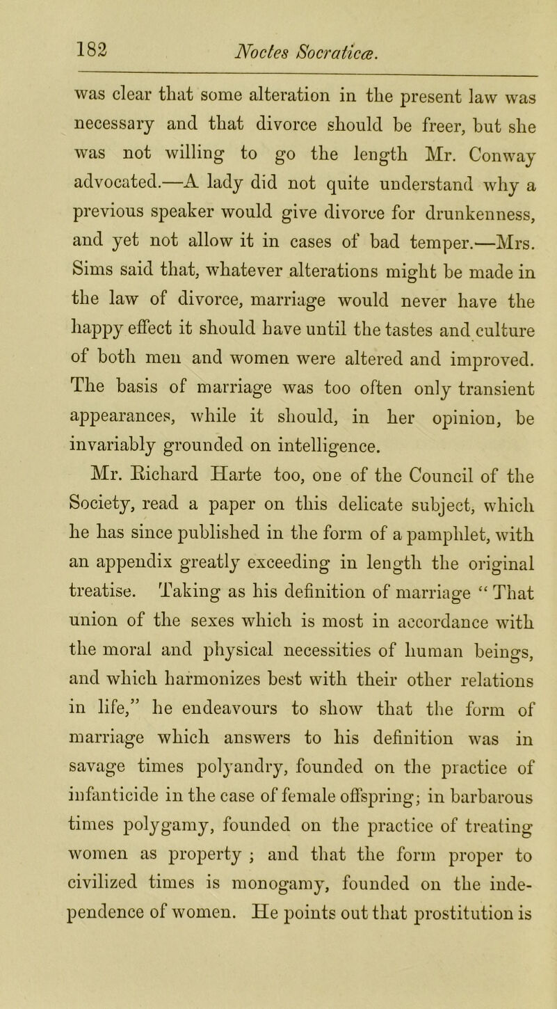 was clear that some alteration in the present law was necessary and that divorce should be freer, but she was not willing to go the length Mr. Conway advocated.—A lady did not quite understand why a previous speaker would give divorce for drunkenness, and yet not allow it in cases of bad temper.—Mrs. Sims said that, whatever alterations might be made in the law of divorce, marriage would never have the happy effect it should have until the tastes and culture of both men and women were altered and improved. The basis of marriage was too often only transient appearances, while it should, in her opinion, be invariably grounded on intelligence. Mr. Eichard Harte too, one of the Council of the Society, read a paper on this delicate subject, which he has since published in the form of a pamphlet, with an appendix greatly exceeding in length the original treatise. Taking as his definition of marriage “ That union of the sexes which is most in accordance with the moral and physical necessities of human beings, and which harmonizes best with their other relations in life,” he endeavours to show that the form of marriage which answers to his definition was in savage times polyandry, founded on the practice of infanticide in the case of female offspring; in barbarous times polygamy, founded on the practice of treating women as property ; and that the form proper to civilized times is monogamy, founded on the inde- pendence of women. He points out that prostitution is