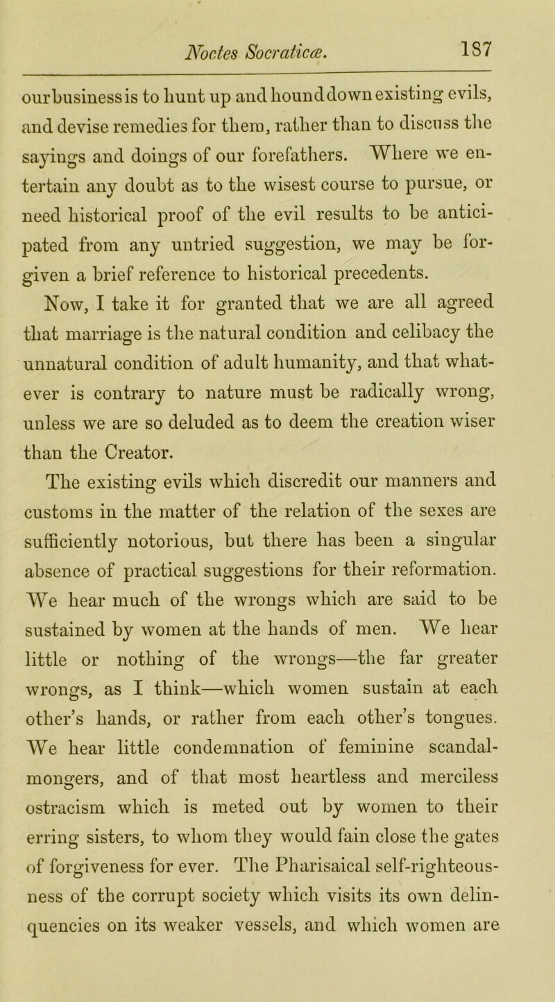 oiirbusinessis to hunt up and hound down existing evils, and devise remedies for them, rather than to discuss tl\e sayings and doings of our forefatliers. Where we en- tertain any doubt as to the wisest course to pursue, or need historical proof of the evil results to be antici- pated from any untried suggestion, we may be for- given a brief reference to historical precedents. Now, I take it for granted that we are all agreed that marriage is the natural condition and celibacy the unnatural condition of adult humanity, and that what- ever is contrary to nature must be radically wrong, unless we are so deluded as to deem the creation wiser than the Creator. The existing evils which discredit our manners and customs in the matter of the relation of the sexes are sufficiently notorious, but there has been a singular absence of practical suggestions for their reformation. We hear much of the wrongs which are said to be sustained by women at the hands of men. We hear little or nothing of the wrongs—the far greater wrongs, as I think—which women sustain at each other’s hands, or rather from each other’s tongues. We hear little condemnation of feminine scandal- mono-ers, and of that most heartless and merciless ostracism which is meted out by women to their erring sisters, to whom they would fain close the gates of forgiveness for ever. The Pharisaical self-righteous- ness of the corrupt society which visits its own delin- quencies on its weaker vessels, and which women are
