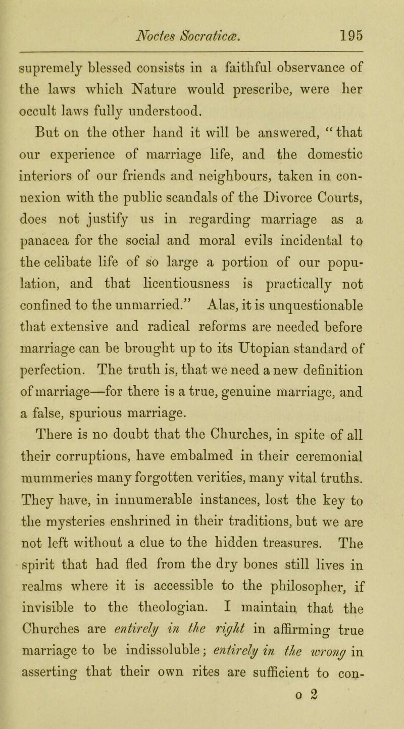 supremely blessed consists in a faithful observance of the laws which Nature would prescribe, were her occult laws fully understood. But on the other hand it will be answered, “ that our experience of marriage life, and the domestic interiors of our friends and neighbours, taken in con- nexion with the public scandals of the Divorce Courts, does not justify ns in regarding marriage as a panacea for the social and moral evils incidental to the celibate life of so large a portion of our popu- lation, and that licentiousness is practically not confined to the unmarried.” Alas, it is unquestionable that extensive and radical reforms are needed before marriage can be brought up to its Utopian standard of perfection. The truth is, that we need a new definition of marriage—for there is a true, genuine marriage, and a false, spurious marriage. There is no doubt that the Churches, in spite of all their corruptions, have embalmed in their ceremonial mummeries many forgotten verities, many vital truths. They have, in innumerable instances, lost the key to the mysteries enshrined in their traditions, but we are not left without a clue to the hidden treasures. The spirit that had fled from the dry bones still lives in realms where it is accessible to the philosopher, if invisible to the theologian. I maintain that the Churches are entirely in the right in affirming true marriage to be indissoluble; entirely in the wrong in asserting that their own rites are sufficient to con- 0 2