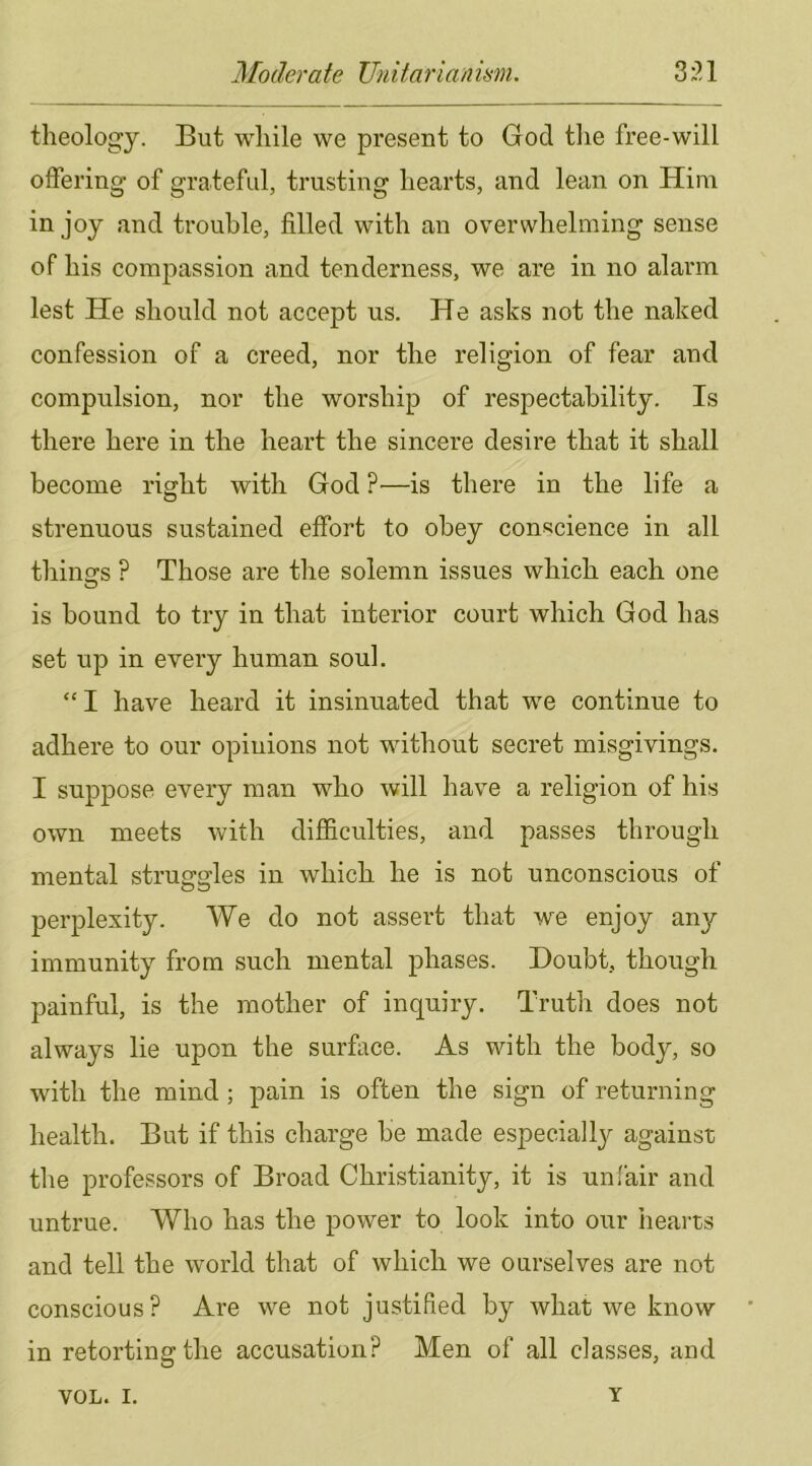 theology. But while we present to God tlie free-will offering of grateful, trusting hearts, and lean on Him in joy and trouble, filled with an overwhelming sense of his compassion and tenderness, we are in no alarm lest He should not accept us. He asks not the naked confession of a creed, nor the religion of fear and compulsion, nor the worship of respectability. Is there here in the heart the sincere desire that it shall become right with God ?•—is there in the life a strenuous sustained effort to obey conscience in all thino-s ? Those are the solemn issues which each one is bound to try in that interior court which God has set up in every human soul. “ I have heard it insinuated that we continue to adhere to our opinions not without secret misgivings. I supjDOse every man who will have a religion of his own meets with difficulties, and passes through mental struggles in which he is not unconscious of perplexity. We do not assert that we enjoy any immunity from such mental phases. Doubt, though painful, is the mother of inquiry. Truth does not always lie upon the surface. As with the body, so with the mind; pain is often the sign of returning health. But if this charge be made especially against the professors of Broad Christianity, it is unfair and untrue. Who has the power to look into our hearts and tell the world that of which we ourselves are not conscious? Are we not justified by what we know in retorting the accusation? Men of all classes, and VOL. I. Y