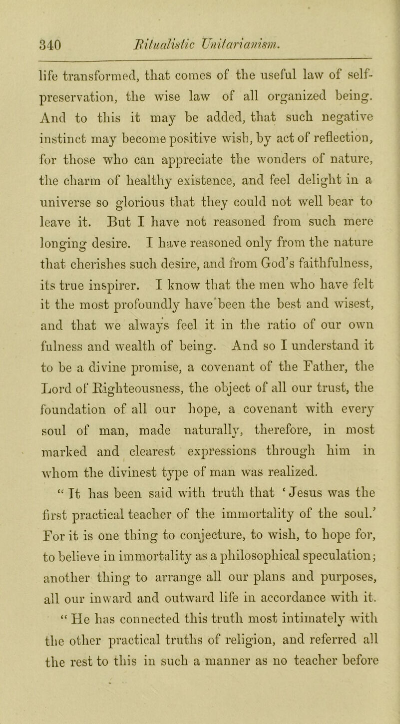 life transformed, that comes of the useful law of self- preservation, the wise law of all organized being. And to this it may he added, that such negative instinct may become positive wish, by act of reflection, for those who can appreciate the wonders of nature, the charm of healthy existence, and feel delight in a universe so glorious that they could not well bear to leave it. But I have not reasoned from such mere longing desire. I have reasoned only from the nature that cherishes such desire, and from God’s faithfulness, its true inspirer. I know that the men who have felt it the most profoundly have'been the best and wisest, and that we alwa^^s feel it in the ratio of our own fulness and wealth of being. And so I understand it to be a divine promise, a covenant of the Bather, the Lord of Eighteousness, the object of all our trust, the foundation of all our hope, a covenant with eveiy soul of man, made naturally, therefore, in most marked and clearest expressions through him in whom the divinest type of man was realized. “ It has been said with truth that ‘ Jesus was the first practical teacher of the immortality of the soul.’ Bor it is one thing to conjecture, to wish, to hope for, to believe in immortality as a philosophical speculation; another thing to arrange all our plans and purposes, all our inward and outward life in accordance with it. “He has connected this truth most intimately with the other practical truths of religion, and referred all the rest to this in such a manner as no teacher before