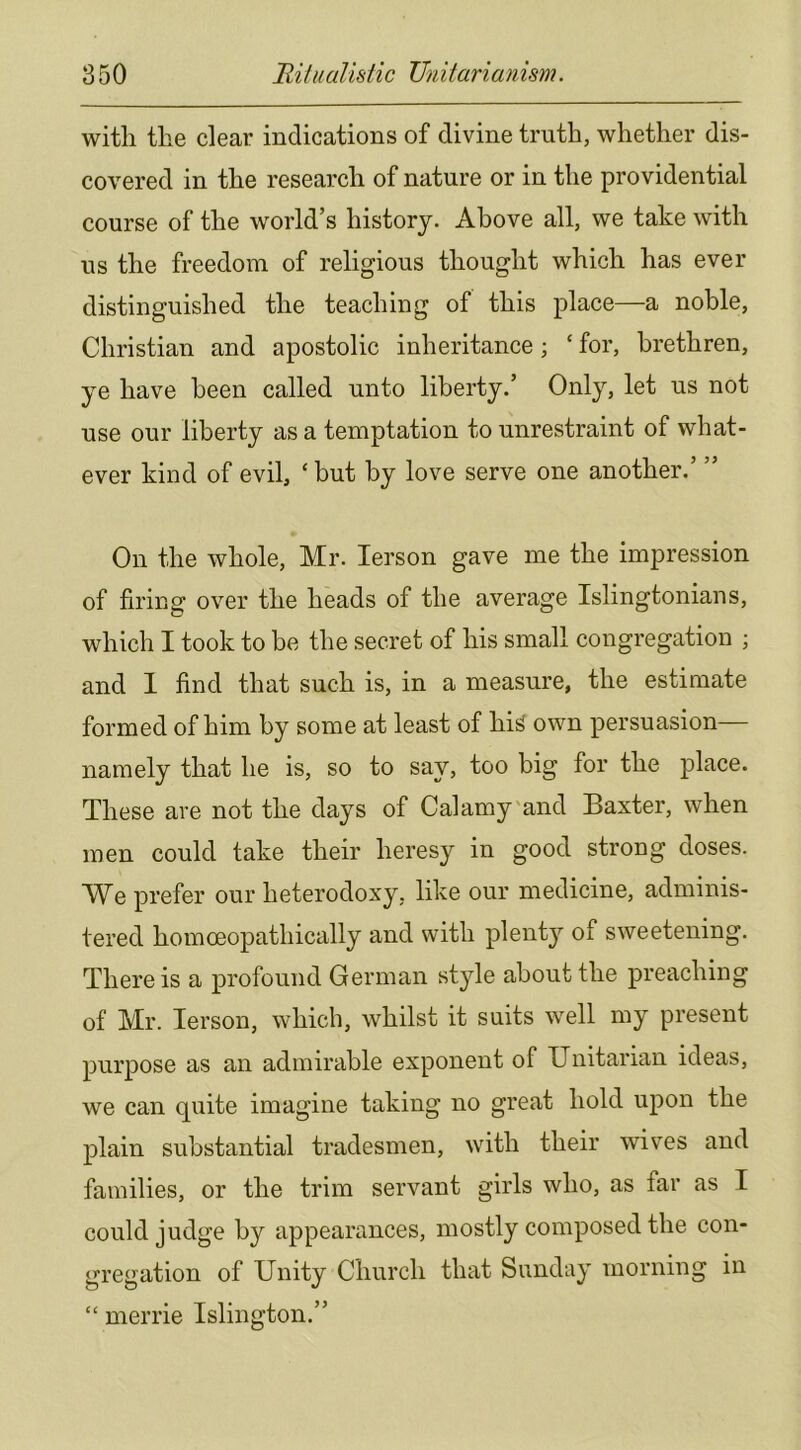 with the clear indications of divine truth, whether dis- covered in the research of nature or in the providential course of the world’s history. Above all, we take with us the freedom of religious thought which has ever distinguished the teaching of this place—a noble, Christian and apostolic inheritance; ‘ for, brethren, ye have been called unto liberty.’ Only, let us not use our liberty as a temptation to unrestraint of what- ever kind of evil, ‘ but by love serve one another.’ ” On the whole, Mr. lerson gave me the impression of firing over the heads of the average Islingtonians, which I took to be the secret of his small congregation ; and 1 find that such is, in a measure, the estimate formed of him by some at least of his^ own persuasion— namely that he is, so to say, too big for the place. These are not the days of Calamy'and Baxter, when men could take their heresy in good strong doses. We prefer our heterodoxy, like our medicine, adminis- tered homoeopathically and with plent}^ of sweetening. There is a profound German style about the preaching of Mr. lerson, which, whilst it suits well my present purpose as an admirable exponent of Unitarian ideas, we can quite imagine taking no great hold upon the plain substantial tradesmen, with their wives and families, or the trim servant girls who, as far as I could judge by appearances, mostly composed the con- gregation of Unity Church that Sunday morning in “ merrie Islington.”