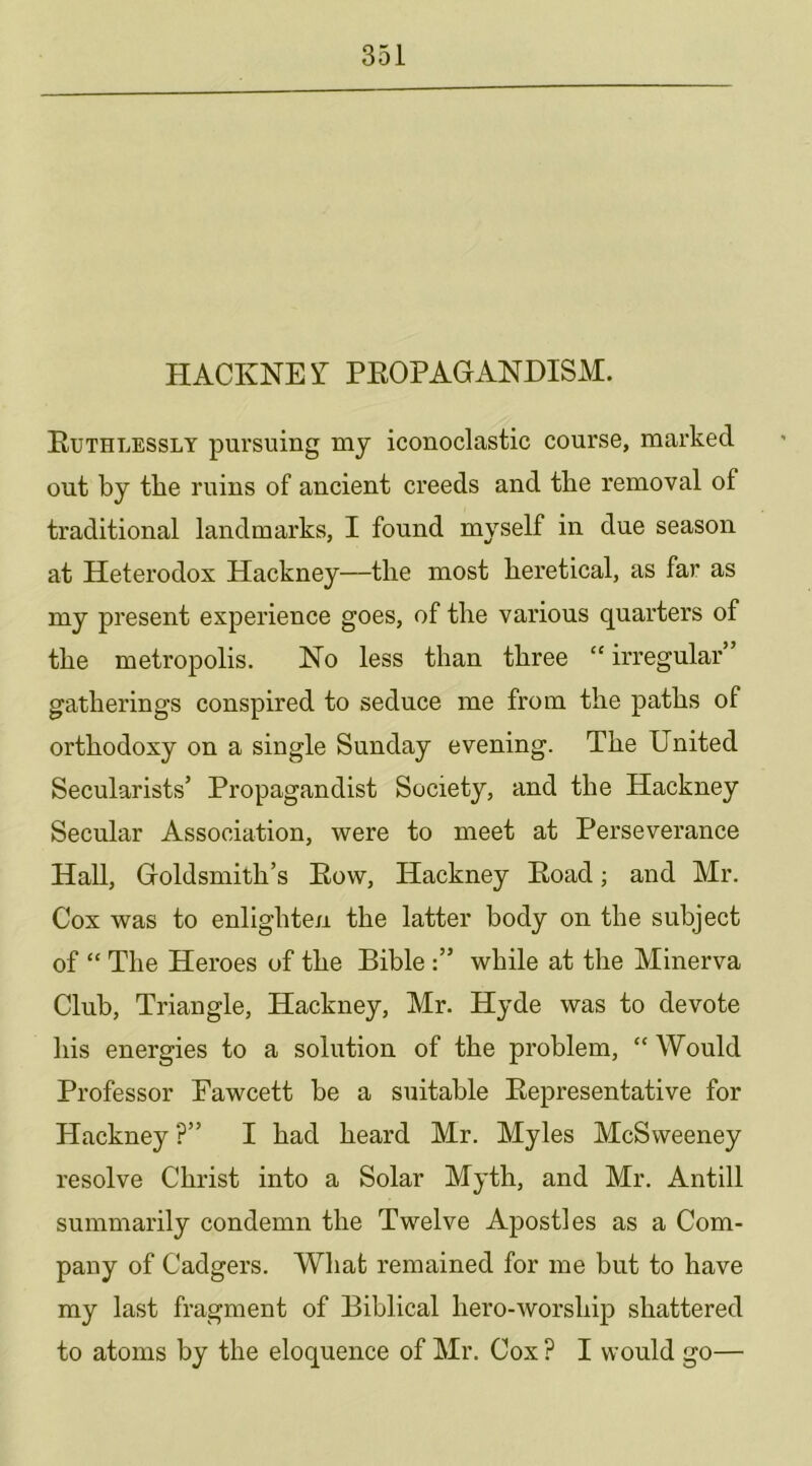 HACKNET PEOPAGANDISM. Euthlessly pursuing my iconoclastic course, marked out by the ruins of ancient creeds and the removal of traditional landmarks, I found myself in due season at Heterodox Hackney—the most heretical, as far as my present experience goes, of the various quarters of the metropolis. Ho less than three “irregular” gatherings conspired to seduce me from the paths of orthodoxy on a single Sunday evening. The United Secularists’ Propagandist Society, and the Hackney Secular Association, were to meet at Perseverance HaU, Goldsmith’s Eow, Hackney Eoad; and Mr. Cox was to enlighten the latter body on the subject of “ The Heroes of the Bible while at the Minerva Club, Triangle, Hackney, Mr. Hyde was to devote his energies to a solution of the problem, “ Would Professor Fawcett be a suitable Eepresentative for Hackney ?” I had heard Mr. Myles McSweeney resolve Christ into a Solar Myth, and Mr. Antill summarily condemn the Twelve Apostles as a Com- pany of Cadgers. What remained for me but to have my last fragment of Biblical hero-worship shattered to atoms by the eloquence of Mr. Cox ? I would go—