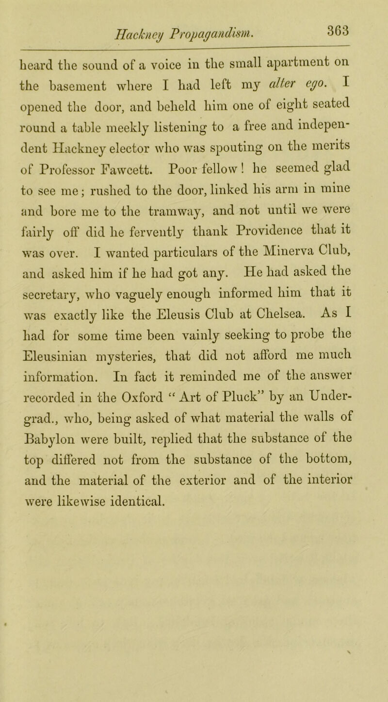 beard the sound of a voice in tbe small apartment on the basement where I bad left my alter ego. I opened tbe door, and beheld him one of eight seated round a table meekly listening to a free and indepen- dent Hackney elector who was spouting on tbe merits of Professor Fawcett. Poor fellow ! be seemed glad to see me; rushed to tbe door, linked bis arm in mine and bore me to tbe tramway, and not until we were fairly off did be fervently thank Providence that it was over. I wanted particulars of tbe Minerva Club, and asked him if be bad got any. He bad asked tbe secretary, who vaguely enough informed him that it was exactly like tbe Eleusis Club at Chelsea. As I bad for some time been vainly seeking to probe tbe Eleusinian mysteries, that did not afford me much information. In fact it reminded me of tbe answer recorded in tbe Oxford “ Art of Pluck” by an Under- grad., who, being asked of what material tbe walls of Babylon were built, replied that tbe substance of the top differed not from tbe substance of tbe bottom, and the material of tbe exterior and of tbe interior were likewise identical.