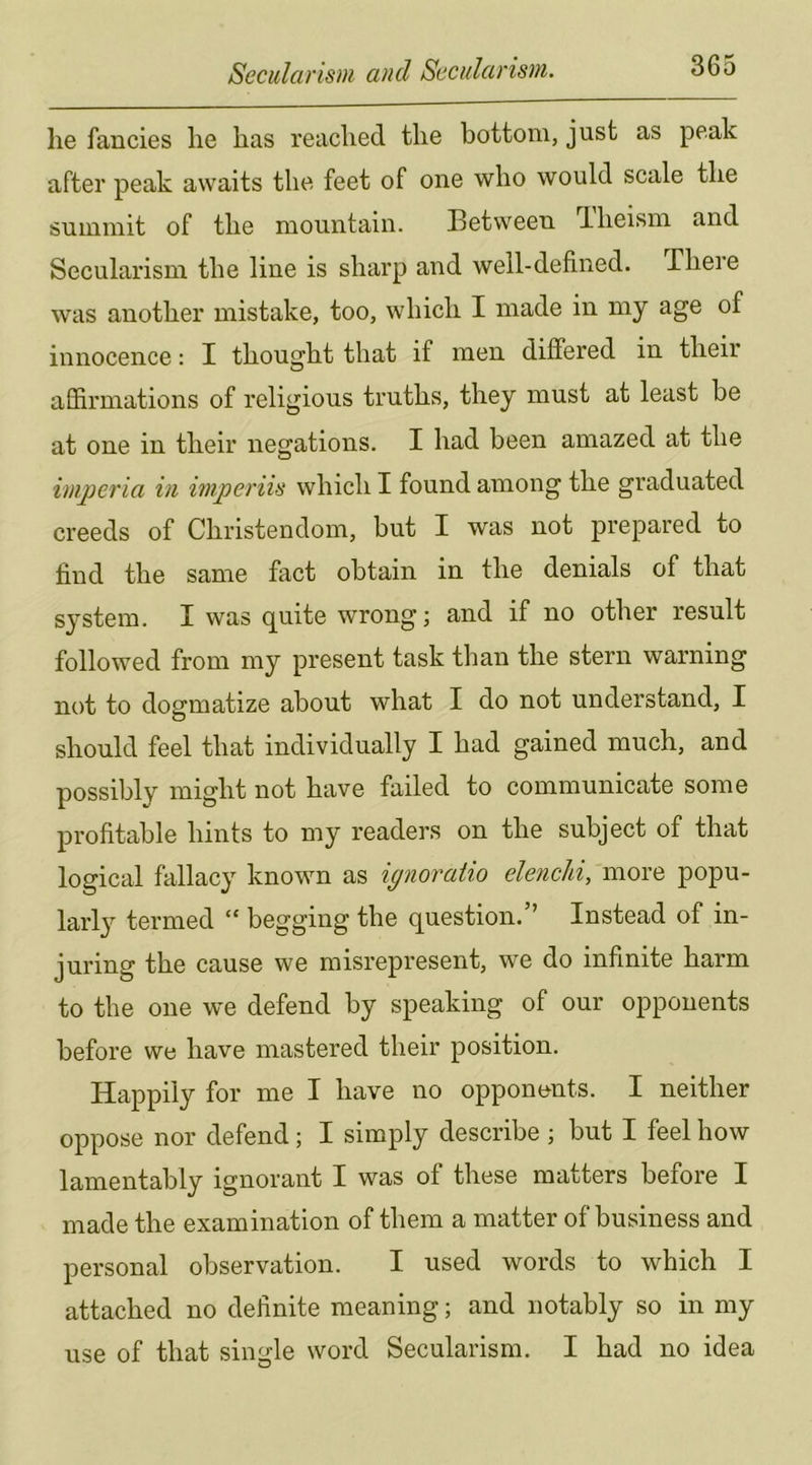 he fancies lie has reached the bottom, just as peak after peak awaits the feet of one who would scale the summit of the mountain. Between Theism and Secularism the line is sharp and well-defined. There was another mistake, too, which I made in my age of innocence: I thought that if men differed in their affirmations of religious truths, they must at least be at one in their negations. I had been amazed at the imperia in imperiis which I found among the graduated creeds of Christendom, but I was not prepared to find the same fact obtain in the denials of that system. I was quite wrong; and if no other result followed from my present task than the stern warning not to dogmatize about what I do not understand, I should feel that individually I had gained much, and possibly might not have failed to communicate some profitable hints to my readers on the subject of that logical fallacy known as ignoratio elenchi, more popu- larly termed “ begging the question.’’ Instead of in- juring the cause we misrepresent, we do infinite harm to the one we defend by speaking of our opponents before we have mastered their position. Happily for me I have no opponents. I neither oppose nor defend; I simply describe ; but I feel how lamentably ignorant I was of these matters before I made the examination of them a matter of business and personal observation. I used words to which I attached no definite meaning; and notably so in my use of that single word Secularism. I had no idea