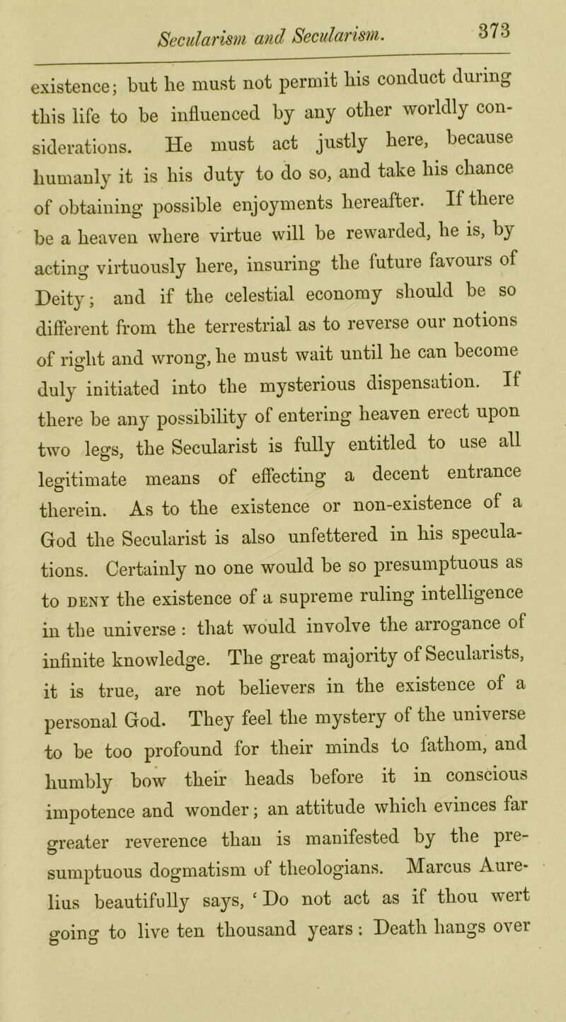 existence; but be must not permit bis conduct during this life to be influenced by any other worldly con- siderations. He must act justly here, because bumanly it is bis duty to do so, and take bis cbance of obtaining possible enjoyments hereafter. If there be a heaven where virtue will be rewarded, he is, by acting virtuously here, insuring the future favours of Deity; and if the celestial economy should be so different from the terrestrial as to reverse our notions of right and wrong, he must wait until he can become duly initiated into the mysterious dispensation. If there be any possibility of entering heaven erect upon two legs, the Secularist is fully entitled to use all legitimate means of effecting a decent entrance therein. As to the existence or non-existence of a God the Secularist is also unfettered in his specula- tions. Certainly no one would be so presumptuous as to DENY the existence of a supreme ruling intelligence in the universe : that would involve the arrogance of infinite knowledge. The great majority of Secularists, it is true, are not believers in the existence of a personal God. They feel the mystery of the universe to be too profound for their minds to fathom, and humbly bow their heads before it in conscious impotence and wonder; an attitude which evinces far greater reverence than is manifested by the pre- sumptuous dogmatism of theologians. Marcus Aure- lius beautifully says, ‘ Do not act as if thou wert going to live ten thousand years: Death hangs over