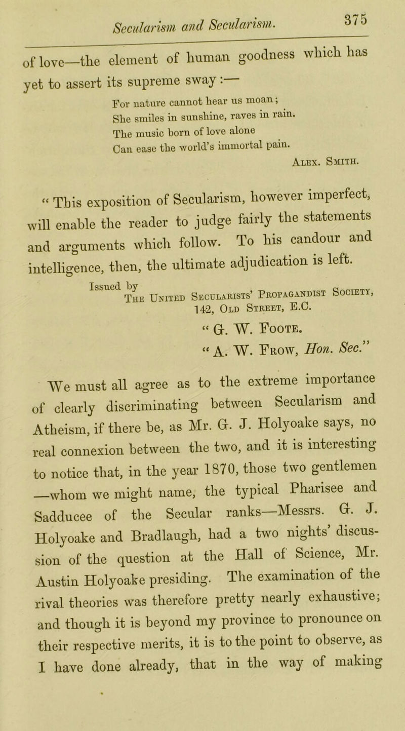 of love—tlie element of human goodness which has yet to assert its supreme sway: Foi' nature cannot liear us moan; She smiles in sunshine, raves m rain. The music born of love alone Can ease the world’s immortal pain. Alex. Smith. “ This exposition of Secularism, however imperfect, will enable the reader to judge fairly the statements and arguments which foUow. To his candour and intelligence, then, the ultimate adjudication is left. The United Secularists’ Propagandist Society, 142, Old Street, E.C. “ Gr. W. Toote. “ A. W. Fiiow, Hon. Sec!' We must all agree as to the extreme importance of clearly discriminating between Secularism and Atheism, if there be, as Mr. G. J. Holyoake says, no real connexion between the two, and it is interesting to notice that, in the year 1870, those two gentlemen —whom we might name, the typical Pharisee and Sadducee of the Secular ranks—Messrs. ^ G. J. Holyoake and Bradlaugh, had a two nights discus- sion of the question at the Hall of Science, Mi. Austin Holyoake presiding. The examination of the rival theories was therefore pretty nearly exhaustive; and though it is beyond my province to pronounce on their respective merits, it is to the point to observe, as I have done already, that in the way of making