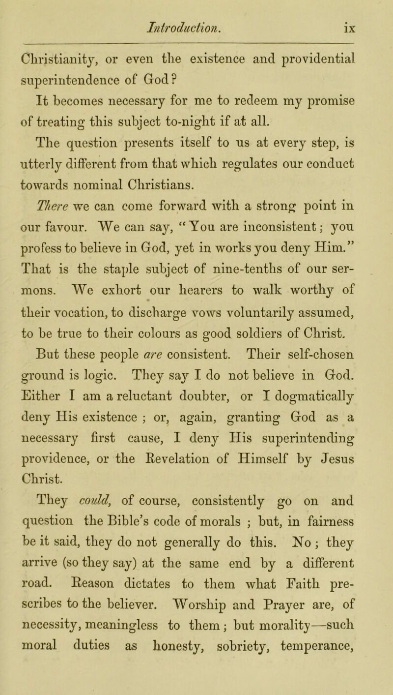 Cliristianitj, or even the existence and providential superintendence of God? It becomes necessary for me to redeem my promise of treating this subject to-night if at all. The question presents itself to us at every step, is utterly different from that which regulates our conduct towards nominal Christians. There we can come forward with a strong point in our favour. We can say, “Tou are inconsistent; you profess to believe in God, yet in works you deny Him.” That is the staple subject of nine-tenths of our ser- mons. We exhort our hearers to walk worthy of their vocation, to discharge vows voluntarily assumed, to be true to their colours as good soldiers of Christ. But these people are consistent. Their self-chosen ground is logic. They say I do not believe in God. Either I am a reluctant doubter, or I dogmatically deny His existence ; or, again, granting God as a necessary first cause, I deny His superintending providence, or the Eevelation of Himself by Jesus Christ. They could, of course, consistently go on and question the Bible’s code of morals ; but, in fairness be it said, they do not generally do this. No ; they arrive (so they say) at the same end by a different road. Eeason dictates to them what Faith pre- scribes to the believer. Worship and Prayer are, of necessity, meaningless to them ; but morality—such moral duties as honesty, sobriety, temperance.