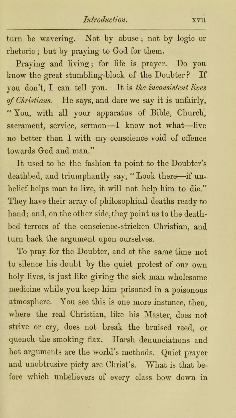 turn be wavering. Not by abuse; not by logic or rhetoric ; but by praying to God for them. Praying and living; for life is prayer. Do you know the great stumbling-block of the Doubter? If you don’t, I can tell you. It is the inconsistent lives of Christians. He says, and dare we say it is unfairly, “ You, with all your apparatus of Bible, Church, sacrament, service, sermon—I know not what—live no better than I with my conscience void of offence towards God and man.” It used to be the fashion to point to the Doubter’s deathbed, and triumphantly say, “ Look there—if un- belief helps man to live, it will not help him to die.” They have their array of philosophical deaths ready to hand; and, on the other side,they point us to the death- bed terrors of the conscience-stricken Christian, and turn back the argument upon ourselves. To pray for the Doubter, and at the same time not to silence his doubt by the quiet protest of our own holy lives, is just like giving the sick man wholesome medicine while you keep him prisoned in a poisonous atmosphere. You see this is one more instance, then, where the real Christian, like his Master, does not strive or cry, does not break the bruised reed, or quench the smoking flax. Harsh denunciations and hot arguments are the world’s methods. Quiet prayer and unobtrusive piety are Christ’s. What is that be- fore which unbelievers of every class bow down in