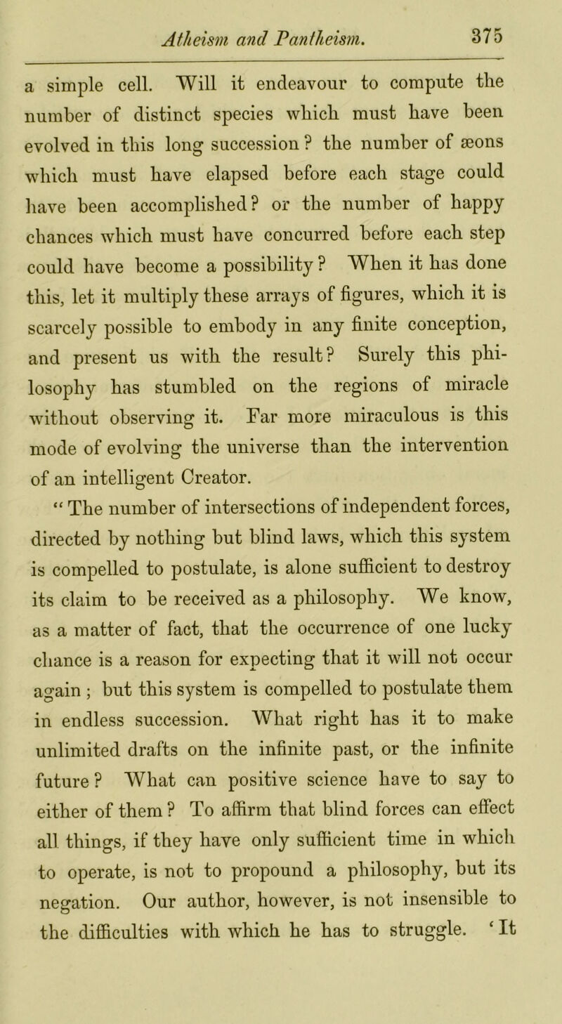 a simple cell. Will it endeavour to compute the number of distinct species which must have been evolved in this long succession ? the number of aeons which must have elapsed before each stage could have been accomplished? or the number of happy chances which must have concurred before each step could have become a possibility P When it has done this, let it multiply these arrays of figures, which it is scarcely possible to embody in any finite conception, and present us with the result? Surely this phi- losophy has stumbled on the regions of miracle without observing it. Far more miraculous is this mode of evolving the universe than the intervention of an intelligent Creator. “ The number of intersections of independent forces, directed by nothing but blind laws, which this system is compelled to postulate, is alone sufiicient to destroy its claim to be received as a philosophy. We know, as a matter of fact, that the occurrence of one lucky chance is a reason for expecting that it will not occur again ; but this system is compelled to postulate them in endless succession. What right has it to make unlimited drafts on the infinite past, or the infinite future ? What can positive science have to say to either of them ? To affirm that blind forces can effect all things, if they have only sufficient time in which to operate, is not to propound a philosophy, but its negation. Our author, however, is not insensible to the difficulties with which he has to struggle. ‘ It