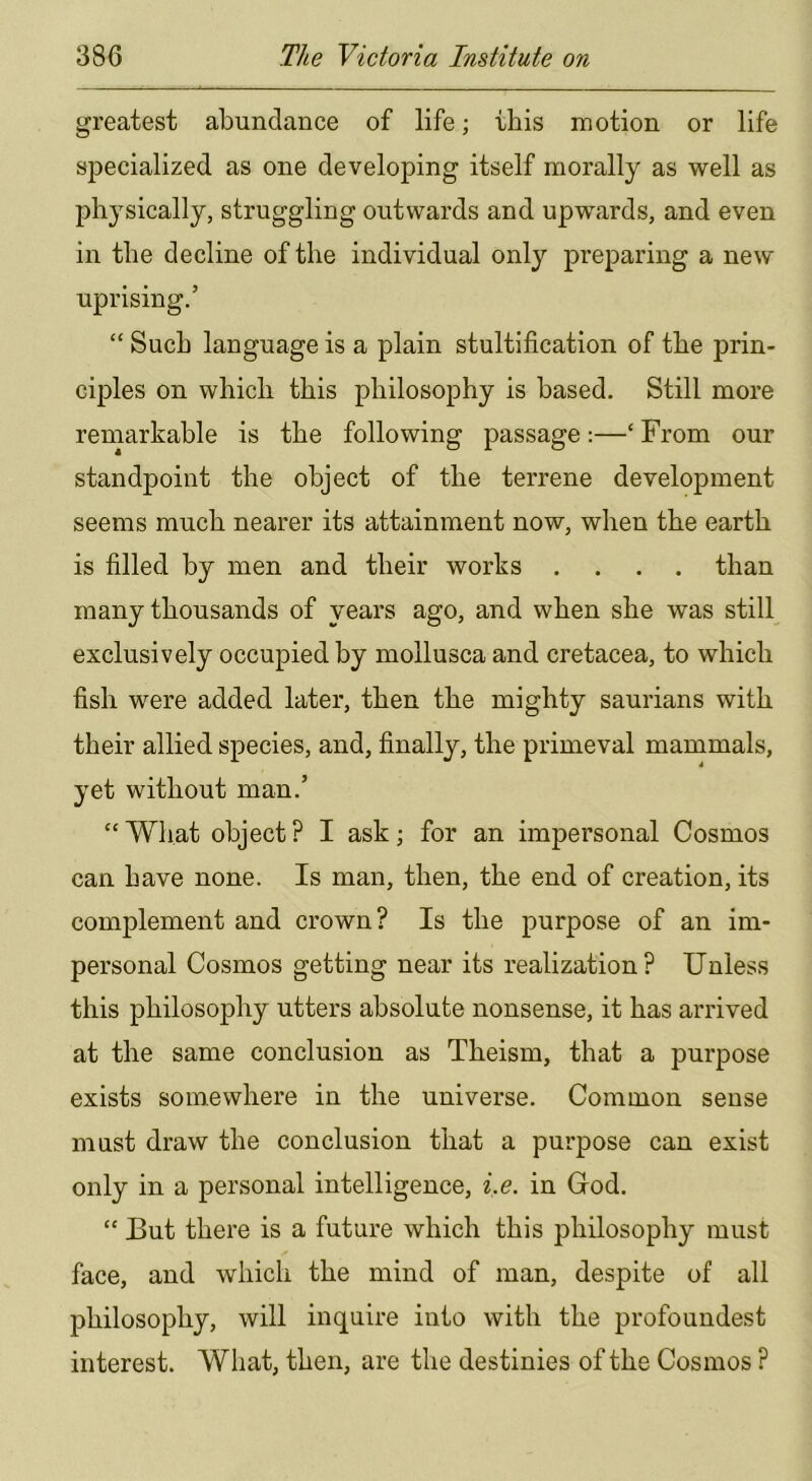 greatest abundance of life; ibis motion or life specialized as one developing itself morally as well as physically, struggling outwards and upwards, and even in the decline of the individual only preparing a new uprising.’ “ Such language is a plain stultification of the prin- ciples on which this philosophy is based. Still more remarkable is the following passage:—‘ From our standpoint the object of the terrene development seems much nearer its attainment now, when the earth is filled by men and their works .... than many thousands of years ago, and when she was still exclusively occupied by mollusca and cretacea, to which fish were added later, then the mighty saurians with their allied species, and, finally, the primeval mammals, yet without man.’ “What object? I ask; for an impersonal Cosmos can have none. Is man, then, the end of creation, its complement and crown? Is the purpose of an im- personal Cosmos getting near its realization? Unless this philosophy utters absolute nonsense, it has arrived at the same conclusion as Theism, that a purpose exists somewhere in the universe. Common sense must draw the conclusion that a purpose can exist only in a personal intelligence, i.e. in God. “ But there is a future which this philosophy must face, and which the mind of man, despite of all philosophy, will inquire into with the profoundest interest. What, then, are the destinies of the Cosmos ?