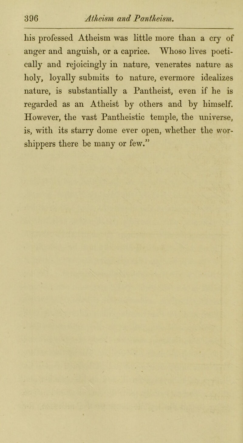 his professed Atheism was little more than a cry of anger and anguish, or a caprice. Whoso lives poeti- cally and rejoicingly in nature, venerates nature as lioly, loyally submits to nature, evermore idealizes nature, is substantially a Pantheist, even if he is regarded as an Atheist by others and by himself. However, the vast Pantheistic temple, the universe, is, with its starry dome ever open, whether the wor- shippers there be many or few.”