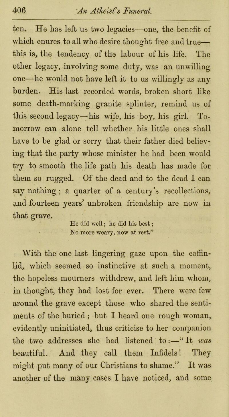 ten. He has left us two legacies—one, the benefit of which enures to all who desire thought free and true— this is, the tendency of the labour of his life. The other legacy, involving some duty, was an unwilling one—he would not have left it to us willingly as any burden. His last recorded words, broken short like some death-marking granite splinter, remind us of this second legacy—his wife, his boy, his girl. To- morrow can alone tell whether his little ones shall have to be glad or sorry that their father died believ- ing that the party whose minister he had been would try to smooth the life path his death has made for them so rugged. Of the dead and to the dead I can say nothing; a quarter of a century’s recollections, and fourteen years’ unbroken friendship are now in that grave. He did well; lie did liis best; No more weary, now at rest.” With the one last lingering gaze upon the coffin- lid, w^hich seemed so instinctive at such a moment, the hopeless mourners withdrew, and left him whom, in thought, they had lost for ever. There were few around the grave except those who shared the senti- ments of the buried ; but I heard one rough woman, evidently uninitiated, thus criticise to her companion the two addresses she had listened to:—“ It was beautiful. And they call them Infidels! They might put many of our Christians to shame.” It was another of the many cases I have noticed, and some