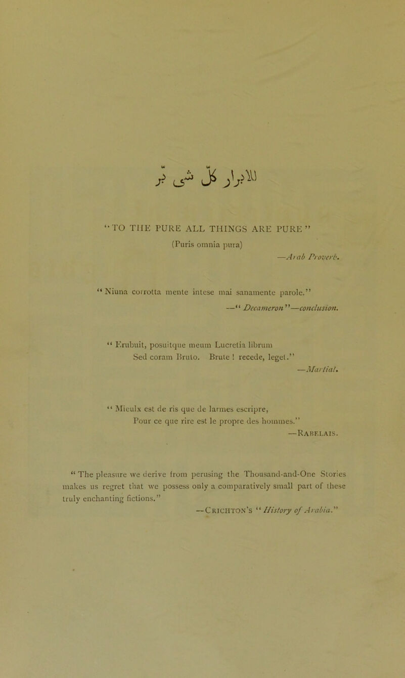 y l^3 ^y “TO THE PURE ALL THINGS ARE PURE” (Puris omnia pura) —A tab Proverb. “ Niuna corrotta mente intcse mai sanamente parole.” —“ Decameron ”—conclusion. “ Erubuit, posuitque meum Lucretia librum Sed coram Brulo. Brule ! recede, legel.” —Martial. “ Mieulx est de ris que de larmes escripre, Pour ce que rire est le propre des homines.” —Rakf.lais. “ The pleasure we derive from perusing the Thousand-and-One Stories makes us regret that we possess only a comparatively small part of these truly enchanting fictions.” —Crichton’s “ History of Arabia.