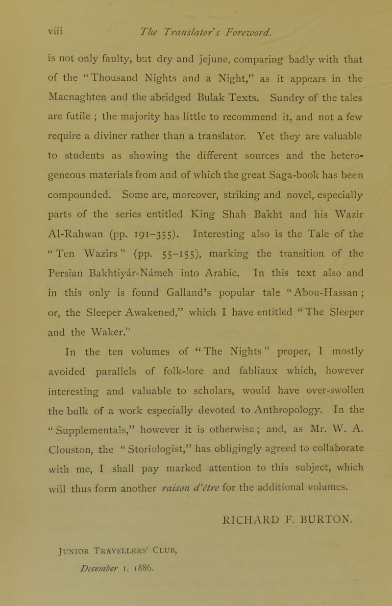 is not only faulty, but dry and jejune, comparing badly with that of the “Thousand Nights and a Night,” as it appears in the Macnaghten and the abridged Bulak Texts. Sundry of the tales are futile ; the majority has little to recommend it, and not a few require a diviner rather than a translator. Yet they are valuable to students as showing the different sources and the hetero- geneous materials from and of which the great Saga-book has been compounded. Some arc, moreover, striking and novel, especially parts of the series entitled King Shah Bakht and his Wazir Al-Rahwan (pp. 191—355). Interesting also is the Tale of the “Ten Wazirs ” (pp. 55-155), marking the transition of the Persian Bakhtiyar-Nameh into Arabic. In this text also and in this only is found Galland’s popular tale “ Abou-Hassan ; or, the Sleeper Awakened,” which I have entitled “ The Sleeper and the Waker.” In the ten volumes of “ The Nights ” proper, I mostly avoided parallels of folk-lore and fabliaux which, however interesting and valuable to scholars, would have over-swollen the bulk of a work especially devoted to Anthropology. In the “ Supplemental,” however it is otherwise ; and, as Mr. VV. A. Clouston, the “ Storiologist,” has obligingly agreed to collaborate with me, I shall pay marked attention to this subject, which will thus form another raison d'etre for the additional volumes. RICHARD F. BURTON. Junior Travellers’ Cluh, December 1, 1886.