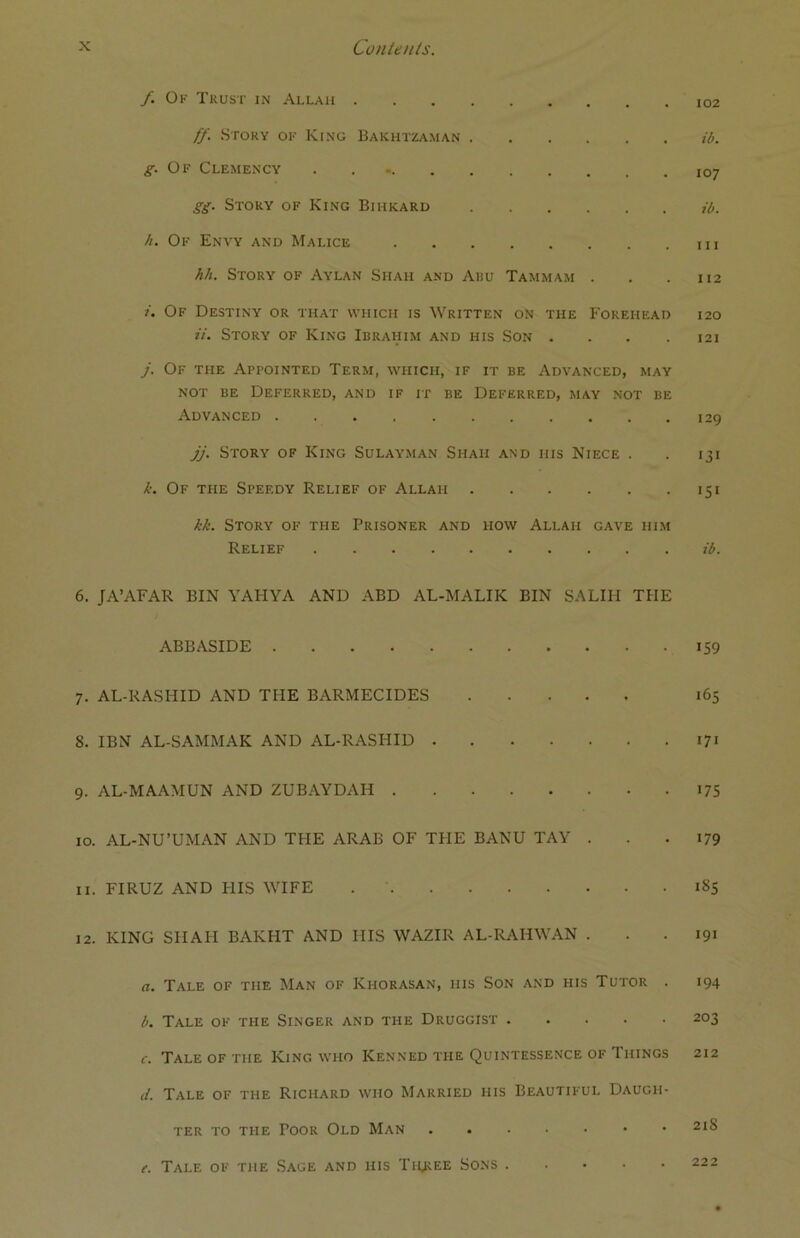 f Of Trust in Allah ff. Story of King Bakhtzaman ib. g. Of Clemency . l0j gg. Story of King Bihkard ib. h. Of Envy and Malice hh. Story of Aylan Siiah and Abu Tammam . . .112 i. Of Destiny or that which is Written on the Forehead 120 it. Story of King Ibrahim and his Son ... .121 j. Of the Appointed Term, which, if it be Advanced, may not be Deferred, and if it be Deferred, may not be Advanced 129 jj. Story of King Sulayman Shah and his Niece . . 131 k. Of the Speedy Relief of Allah 151 kk. Story of the Prisoner and how Allah gave him Relief ib. 6. JA’AFAR BIN YAHYA AND ABD AL-MALIK BIN SALIH THE ABBASIDE 159 7. AL-RASHID AND THE BARMECIDES 165 8. IBN AL-SAMMAK AND AL-RASHID 171 9. AL-MAAMUN AND ZUBAYDAH 175 10. AL-NU’UMAN AND THE ARAB OF THE BANU TAY . . .179 11. FIRUZ AND HIS WIFE 185 12. KING SHAH BAKHT AND IIIS WAZIR AL-RAHWAN . . . 191 a. Tale of tiie Man of Kiiorasan, iiis Son and his Tutor . 194 b. Tale of the Singer and the Druggist 203 c. Tale of the King who Kenned the Quintessence of 1 hings 212 d. Tale of the Richard who Married his Beautiful Daugh- ter to the Poor Old Man 2I$ e. Tale of the Sage and his Three Sons 222
