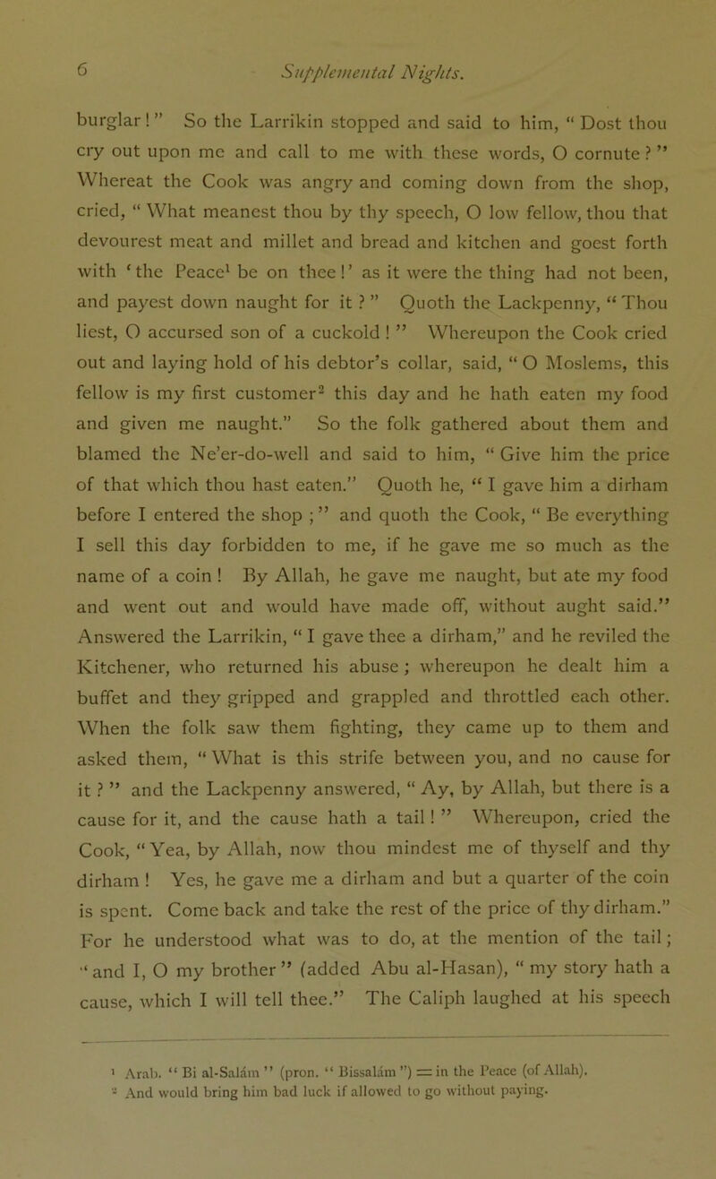 burglar! ” So the Larrikin stopped and said to him, “ Dost thou cry out upon me and call to me with these words, O cornute ? ” Whereat the Cook was angry and coming down from the shop, cried, “ What meanest thou by thy speech, O low fellow, thou that devourest meat and millet and bread and kitchen and goest forth with ‘the Peace1 be on thee!’ as it were the thing had not been, and payest down naught for it ? ” Quoth the Lackpcnny, “ Thou best, O accursed son of a cuckold ! ” Whereupon the Cook cried out and laying hold of his debtor’s collar, said, “ O Moslems, this fellow is my first customer2 this day and he hath eaten my food and given me naught.” So the folk gathered about them and blamed the Ne’er-do-well and said to him, “ Give him the price of that which thou hast eaten.” Quoth he, “ I gave him a dirham before I entered the shop ; ” and quoth the Cook, “ Be everything I sell this day forbidden to me, if he gave me so much as the name of a coin ! By Allah, he gave me naught, but ate my food and went out and would have made off, without aught said.” Answered the Larrikin, “ I gave thee a dirham,” and he reviled the Kitchener, who returned his abuse; whereupon he dealt him a buffet and they gripped and grappled and throttled each other. When the folk saw them fighting, they came up to them and asked them, “ What is this strife between you, and no cause for it ? ” and the Lackpenny answered, “ Ay, by Allah, but there is a cause for it, and the cause hath a tail! ” Whereupon, cried the Cook, “Yea, by Allah, now thou mindest me of thyself and thy dirham ! Yes, he gave me a dirham and but a quarter of the coin is spent. Come back and take the rest of the price of thy dirham.” For he understood what was to do, at the mention of the tail; “and I, O my brother” (added Abu al-Hasan), “ my story hath a cause, which I will tell thee.” The Caliph laughed at his speech ' Arab. “ Bi al-Salam ” (pron. “ Bissalam ”) = in the Peace (of Allah). - And would bring him bad luck if allowed to go without paying.
