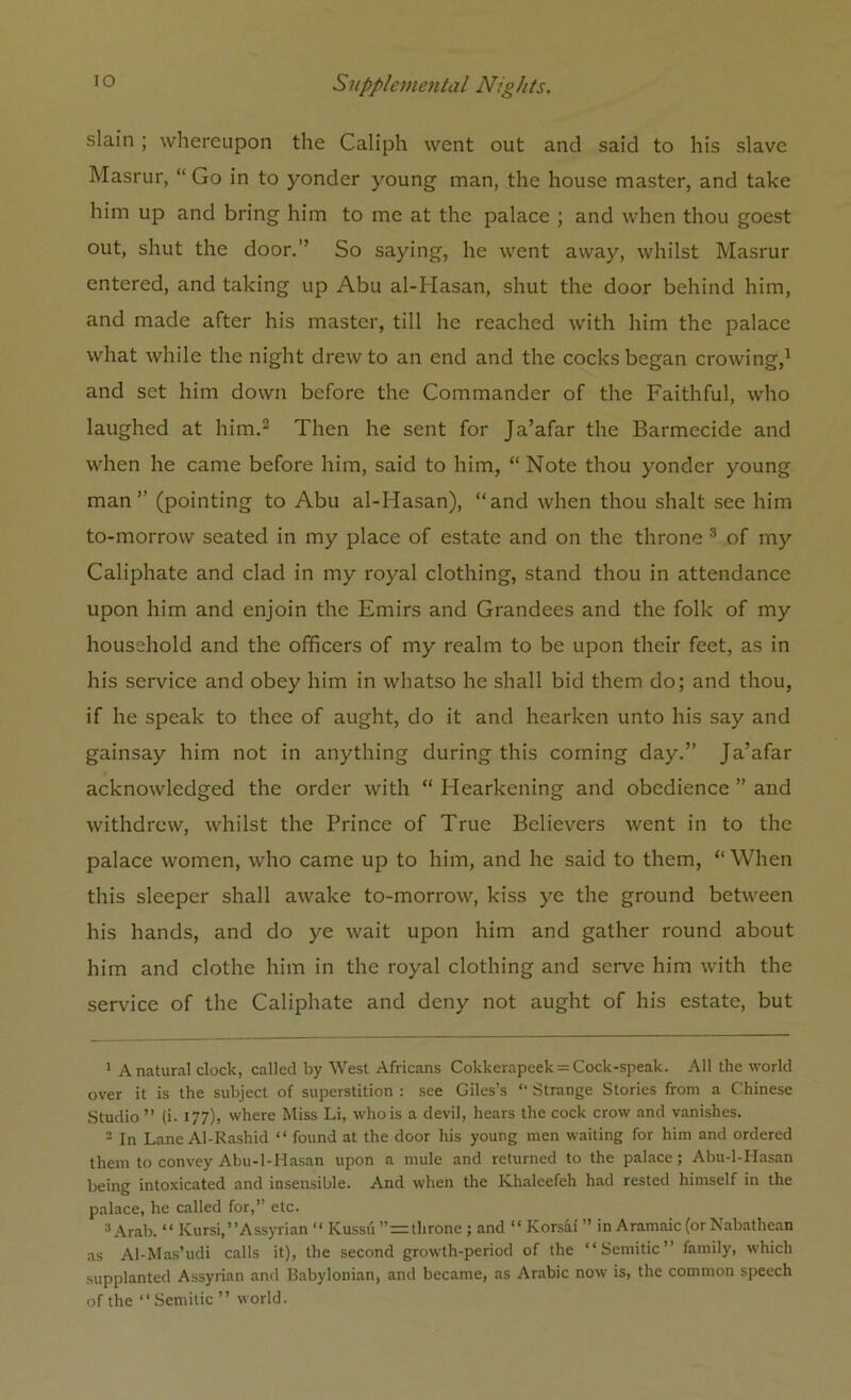 slain ; whereupon the Caliph went out and said to his slave Masrur, “ Go in to yonder young man, the house master, and take him up and bring him to me at the palace ; and when thou goest out, shut the door.” So saying, lie went away, whilst Masrur entered, and taking up Abu al-Hasan, shut the door behind him, and made after his master, till he reached with him the palace what while the night drew to an end and the cocks began crowing,1 and set him down before the Commander of the Faithful, who laughed at him.2 Then he sent for Ja’afar the Barmecide and when he came before him, said to him, “ Note thou yonder young man” (pointing to Abu al-Hasan), “and when thou shalt see him to-morrow seated in my place of estate and on the throne 3 of my Caliphate and clad in my royal clothing, stand thou in attendance upon him and enjoin the Emirs and Grandees and the folk of my household and the officers of my realm to be upon their feet, as in his service and obey him in whatso he shall bid them do; and thou, if he speak to thee of aught, do it and hearken unto his say and gainsay him not in anything during this coming day.” Ja’afar acknowledged the order with “ Hearkening and obedience ” and withdrew, whilst the Prince of True Believers went in to the palace women, who came up to him, and he said to them, “When this sleeper shall awake to-morrow, kiss ye the ground between his hands, and do ye wait upon him and gather round about him and clothe him in the royal clothing and serve him with the service of the Caliphate and deny not aught of his estate, but 1 A natural clock, called by West Africans Cokkerapeek = Cock-speak. All the world over it is the subject of superstition : see Giles’s “ Strange Stories from a Chinese Studio ” (i. 177), where Miss Li, who is a devil, hears the cock crow and vanishes. 2 In Lane Al-Rashid “ found at the door his young men waiting for him and ordered them to convey Abu-l-Hasan upon a mule and returned to the palace; Abu-l-Hasan being intoxicated and insensible. And when the Khaleefeh had rested himself in the palace, he called for,” etc. 3 Arab. “ Kursi,’’Assyrian “ Kussu ”=throne ; and “ Korsaf ” in Aramaic (or Nabathean as Al-Mas’udi calls it), the second growth-period of the “Semitic” family, which supplanted Assyrian and Babylonian, and became, as Arabic now is, the common speech of the “Semitic” world.