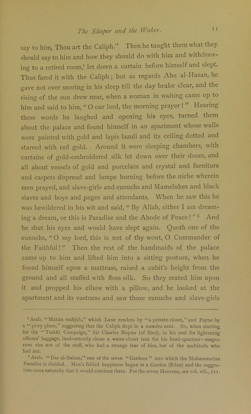 say to him, Thou art the Caliph.” Then he taught them what they should say to him and how they should do with him and withdraw- ing to a retired room,1 let down a curtain before himself and slept. Thus fared it with the Caliph; but as regards Abu al-Hasan, he gave not over snoring in his sleep till the day brake clear, and the rising of the sun drew near, when a woman in waiting came up to him and said to him, “ O our lord, the morning prayer ! ” Hearing these words he laughed and opening his eyes, turned them about the palace and found himself in an apartment whose walls were painted with gold and lapis lazuli and its ceiling dotted and starred with red gold. Around it were sleeping chambers, with curtains of gold-embroidered silk let down over their doors, and all about vessels of gold and porcelain and crystal and furniture and carpets dispread and lamps burning before the niche wherein men prayed, and slave-girls and eunuchs and Mamelukes and black slaves and boys and pages and attendants. When he saw this he was bewildered in his wit and said, “ By Allah, either I am dream- ing a dream, or this is Paradise and the Abode of Peace ! ” 2 And he shut his eyes and would have slept again. Quoth one of the eunuchs, “ O my lord, this is not of thy wont, O Commander of the Faithful! ” Then the rest of the handmaids of the palace came up to him and lifted him into a sitting posture, when he found himself upon a mattrass, raised a cubit’s height from the ground and all stuffed with floss silk. So they seated him upon it and propped his elbow with a pillow, and he looked at the apartment and its vastness and saw those eunuchs and slave-girls 'Arab. “ Makan mahjub,” which Lane renders by “a private closet,” and Payne by a “ privy place,” suggesting that the Caliph slept in a numero cent. So, when starting for the “ Trakki Campaign,” Sir Charles Napier (of SinclJ, in his zeal for lightening officers’ baggage, inadvertently chose a water-closet tent for his head-quarters—magno cum risu not of the staff, who had a strange fear of him, but of the multitude who had not. Arab. “ Dar al-Salam,” one ol the seven “ Gardens ” into which the Mohammedan Paradise is divided. Man’s fabled happiness began in a Garden (Eden) and the sugges- tion came naturally that it would continue there. For the seven Heavens, see vol. viii., 111.