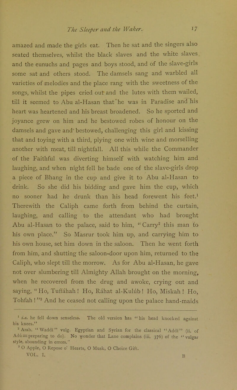 amazed and made the girls eat. Then he sat and the singers also seated themselves, whilst the black slaves and the white slaves and the eunuchs and pages and boys stood, and of the slave-girls some sat and others stood. The damsels sang and warbled all varieties of melodies and the place rang with the sweetness of the songs, whilst the pipes cried out and the lutes with them wailed, till it seemed to Abu al-Hasan that'he was in Paradise and his heart was heartened and his breast broadened. So he sported and joyance grew on him and he bestowed robes of honour on the damsels and gave and' bestowed, challenging this girl and kissing that and toying with a third, plying one with wine and morselling another with meat, till nightfall. All this while the Commander of the Faithful was diverting himself with watching him and laughing, and when night fell he bade one of the slave-girls drop a piece of Bhang in the cup and give it to Abu al-Hasan to drink. So she did his bidding and gave him the cup, which no sooner had he drunk than his head forewent his feet.1 Therewith the Caliph came forth from behind the curtain, laughing, and calling to the attendant who had brought Abu al-Hasan to the palace, said to him, “ Carry2 this man to his own place.” So Masrur took him up, and carrying him to his own house, set him down in the saloon. Then he went forth from him, and shutting the saloon-door upon him, returned to the Caliph, who slept till the morrow. As for Abu al-Hasan, he gave not over slumbering till Almighty Allah brought on the morning, when he recovered from the drug and awoke, crying out and saying, “Ho, Tuffahah ! Ho, Rahat al-Kulub ! Ho, Miskah ! Ho, Tohfah ! ”3 And he ceased not calling upon the palace hand-maids 1 i.e. he fell down senseless. The old version has “his head knocked against his knees.” 2 Arab. “ Waddi ” vulg. Egyptian and Syrian for the classical “Addi” (ii. of Adupreparing to do). No \vonder that Lane complains (iii. 376) of the “vulgar style, abounding in errors.” 2 O Apple, O Repose o’ Hearts, O Musk, O Choice Gift.