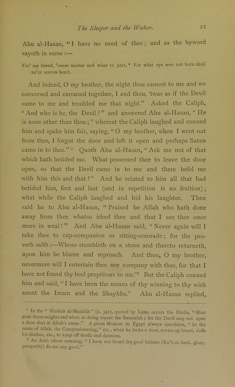 Abu al-Hasan, “ I have no need of thee; and as the byword sayeth in verse :— Fro’ my friend, ’twere meeter and wiser to part, * For what eye sees not born shall ne’er sorrow heart. And indeed, O my brother, the night thou earnest to me and we conversed and caroused together, I and thou, ’twas as if the Devil came to me and troubled me that night.” Asked the Caliph, “ And who is he, the Devil ? ” and answered Abu al-Hasan, “ He is none other than thou ; ” whereat the Caliph laughed and coaxed him and spake him fair, saying, “ O my brother, when I went out from thee, I forgot the door and left it open and perhaps Satan came in to thee.” * 1 Quoth Abu al-Hasan, “Ask me not of that which hath betided me. What possessed thee to leave the door open, so that the Devil came in to me and there befcl me with him this and that ? ” And he related to him all that had betided him, first and last (and in repetition is no fruition) ; what while the Caliph laughed and hid his laughter. Then said he to Abu al-Hasan, “ Praised be Allah who hath done away from thee whatso irked thee and that I see thee once more in weal ! ” And Abu al-Hasan said, “ Never again will I take thee to cup-companion or sitting-comrade; for the pro- verb saith :—Whoso stumbleth on a stone and thereto returneth, upon him be blame and reproach. And thou, O my brother, nevermore will I entertain thee nor company with thee, for that I have not found thy heel propitious to me.’’2 But the Caliph coaxed him and said, “ I have been the means of thy winning to thy wish anent the Imam and the Shaykhs.” Abu al-Hasan replied, In the ‘ Mishkat al-Masabih ’ (ii. 34*), quoted by Lane, occurs the Hadis, “ Shut your doors anights and when so doing repeat the Basmalah ; for the Devil may not open a door shut in Allah’s name.” A pious Moslem in Egypt always ejaculates, ‘‘In the name of Allah, the Compassionating,” etc., when he locks a door, covers up bread, doffs his clothes, etc., to keep off devils and daemons. 1 An Arab idiom meaning, “ I have not found thy good fortune (Ka’b= heel, glory, prosperity) do me any good.”