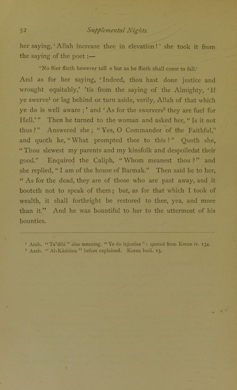 her saying, ‘ Allah increase thee in elevation!’ she took it from the saying of the poet :— ‘No flier flieth however tall # but as he flieth shall come to fall.’ And as for her saying, ‘Indeed, thou hast done justice and wrought equitably,’ ’tis from the saying of the Almighty, ‘If ye swerve1 or lag behind or turn aside, verily, Allah of that which ye do is well aware ; ’ and ‘As for the swervers2 they are fuel for Hell.’ ” Then he turned to the woman and asked her, “ Is it not thus ? ” Answered she ; “ Yes, O Commander of the Faithful,” and quoth he, “ What prompted thee to this ? ” Quoth she, “Thou slewest my parents and my kinsfolk and despoiledst their good.” Enquired the Caliph, “ Whom meanest thou ? ” and she replied, “ I am of the house of Barmak.” Then said he to her, “ As for the dead, they are of those who are past away, and it booteth not to speak of them ; but, as for that which I took of wealth, it shall forthright be restored to thee, yea, and more than it.” And he was bountiful to her to the uttermost of his bounties. 1 Arab. “ Ta’dilu ’’ also meaning, “ Ye do injustice ” : quoted from Koran iv. 134. 2 Arab. “ Al-Kasituna ” before explained. Koran lxxii. 15.