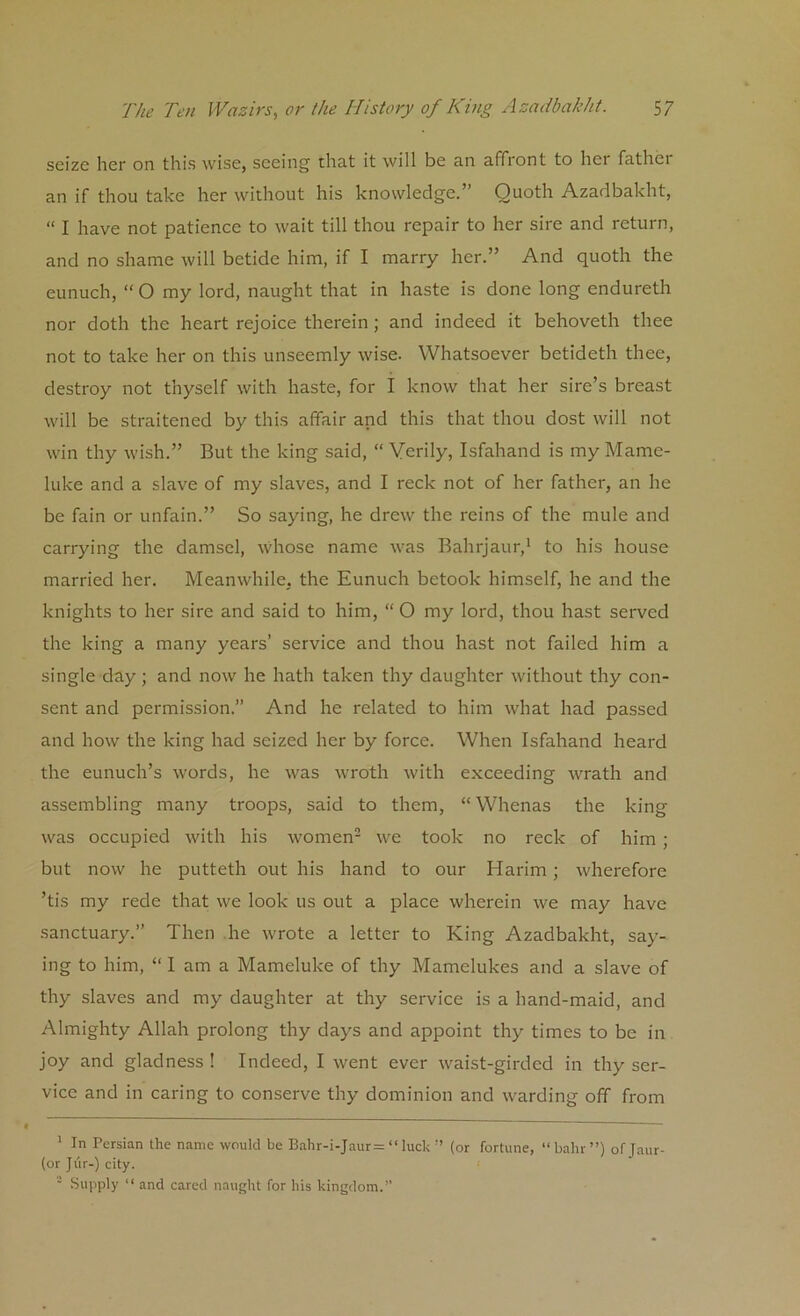 seize her on this wise, seeing that it will be an affiont to her fathci an if thou take her without his knowledge.” Quoth Azadbakht, “ I have not patience to wait till thou repair to her sire and return, and no shame will betide him, if I marry her.” And quoth the eunuch, “ O my lord, naught that in haste is done long endureth nor doth the heart rejoice therein ; and indeed it behoveth thee not to take her on this unseemly wise. Whatsoever betideth thee, destroy not thyself with haste, for I know that her sire’s breast will be straitened by this affair and this that thou dost will not win thy wish.” But the king said, “ Verily, Isfahand is my Mame- luke and a slave of my slaves, and I reck not of her father, an he be fain or unfain.” So saying, he drew the reins of the mule and carrying the damsel, whose name was Bahrjaur,1 to his house married her. Meanwhile, the Eunuch betook himself, he and the knights to her sire and said to him, “ O my lord, thou hast served the king a many years’ service and thou hast not failed him a single day; and now he hath taken thy daughter without thy con- sent and permission.” And he related to him what had passed and how the king had seized her by force. When Isfahand heard the eunuch’s words, he was wroth with exceeding wrath and assembling many troops, said to them, “Whenas the king was occupied with his women2 we took no reck of him ; but now he putteth out his hand to our Harim; wherefore ’tis my rede that we look us out a place wherein we may have sanctuary.” Then he wrote a letter to King Azadbakht, say- ing to him, “lama Mameluke of thy Mamelukes and a slave of thy slaves and my daughter at thy service is a hand-maid, and Almighty Allah prolong thy days and appoint thy times to be in joy and gladness ! Indeed, I went ever waist-girded in thy ser- vice and in caring to conserve thy dominion and warding off from 1 In Persian the name would be Bahr-i-Jaur= “luck ” (or fortune, “bain ”) ofjaur- (or Jiir-) city. ' Supply “ and cared naught for his kingdom.”