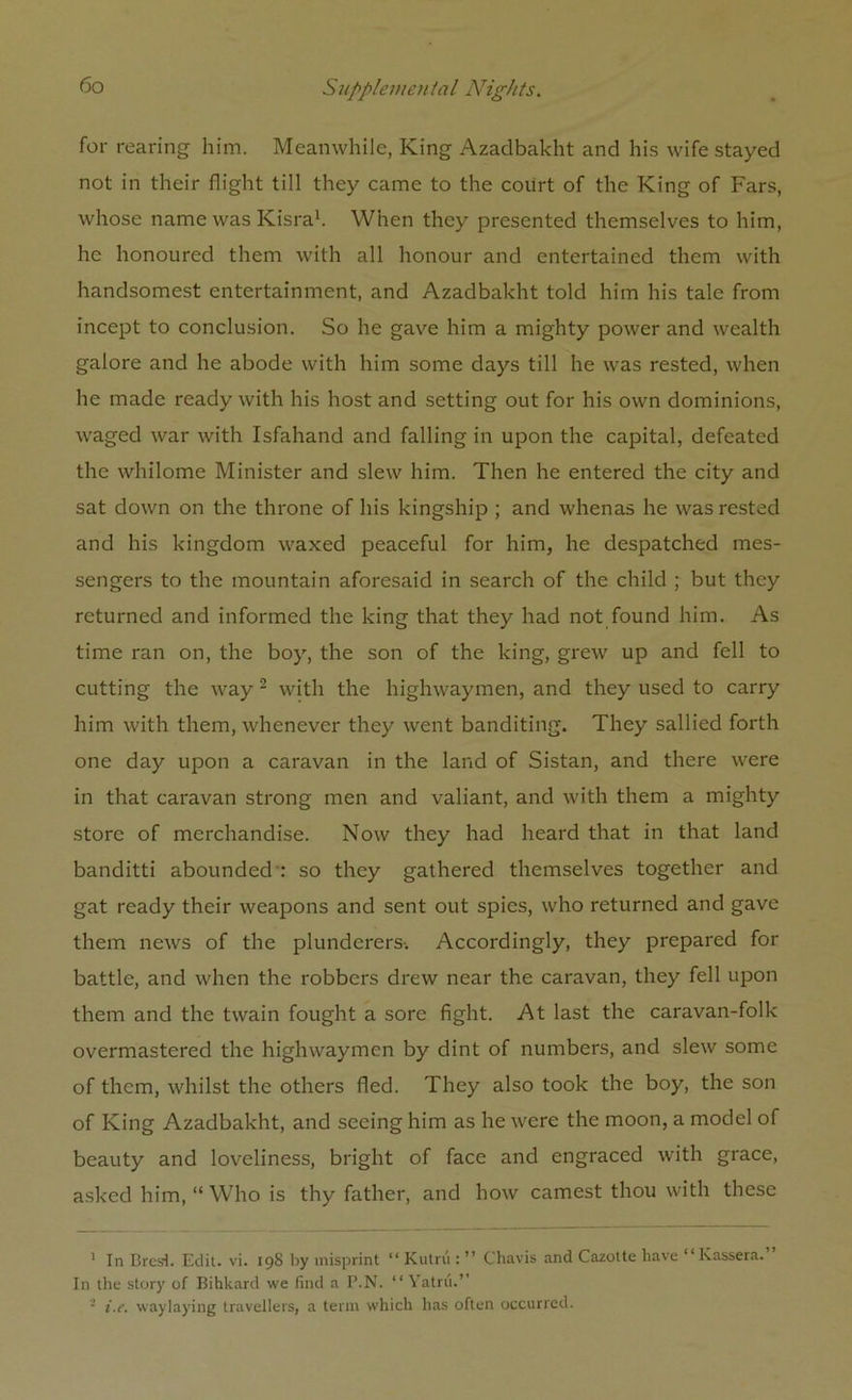 for rearing him. Meanwhile, King Azadbakht and his wife stayed not in their flight till they came to the court of the King of Fars, whose name was Kisra1. When they presented themselves to him, he honoured them with all honour and entertained them with handsomest entertainment, and Azadbakht told him his talc from incept to conclusion. So he gave him a mighty power and wealth galore and he abode with him some days till he was rested, when he made ready with his host and setting out for his own dominions, waged war with Isfahand and falling in upon the capital, defeated the whilome Minister and slew him. Then he entered the city and sat down on the throne of his kingship ; and whenas he was rested and his kingdom waxed peaceful for him, he despatched mes- sengers to the mountain aforesaid in search of the child ; but they returned and informed the king that they had not found him. As time ran on, the boy, the son of the king, grew up and fell to cutting the way 2 with the highwaymen, and they used to carry him with them, whenever they went banditing. They sallied forth one day upon a caravan in the land of Sistan, and there were in that caravan strong men and valiant, and with them a mighty store of merchandise. Now they had heard that in that land banditti abounded : so they gathered themselves together and gat ready their weapons and sent out spies, who returned and gave them news of the plunderers-. Accordingly, they prepared for battle, and when the robbers drew near the caravan, they fell upon them and the twain fought a sore fight. At last the caravan-folk overmastered the highwaymen by dint of numbers, and slew some of them, whilst the others fled. They also took the boy, the son of King Azadbakht, and seeing him as he were the moon, a model of beauty and loveliness, bright of face and engraced with grace, asked him, “Who is thy father, and how earnest thou with these 1 In Bros). Edit. vi. 198 by misprint “ Kutrii: ” Chavis and Cazotte have “Kassera.” In the story of Bihkard we find a P.N. “ Yatrii.’’ - i.e. waylaying travellers, a term which has often occurred.
