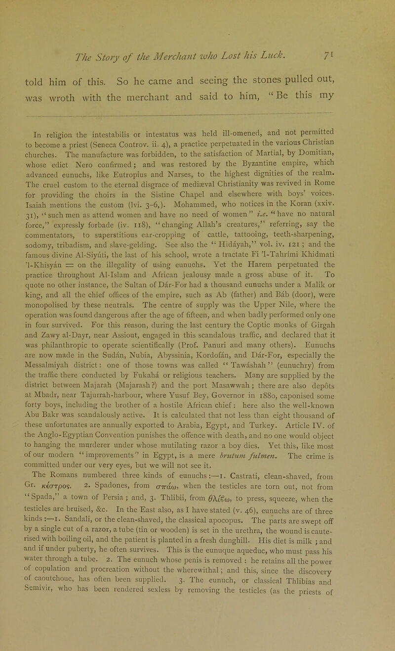 told him of this. So he came and seeing the stones pulled out, was wroth with the merchant and said to him, “ Be this my In religion the intestabilis or intestatus was held ill-omened, and not permitted to become a priest (Seneca Controv. ii. 4), a practice perpetuated in the various Christian churches. The manufacture was forbidden, to the satisfaction of Martial, by Domitian, whose edict Nero confirmed; and was restored by the Byzantine empire, which advanced eunuchs, like Eutropius and Narses, to the highest dignities of the realm. The cruel custom to the eternal disgrace of mediaeval Christianity was revived in Rome for providing the choirs in the Sistine Chapel and elsewhere with boys’ voices. Isaiah mentions the custom (Ivi. 3-6,). Mohammed, who notices in the Koran (xxiv. 31), ‘‘such men as attend women and have no need of women” i.e. “have no natural force,” expressly forbade (iv. 1 iS), “changing Allah’s creatures,” referring, say the commentators, to superstitious ear-cropping of cattle, tattooing, teeth-sharpening, sodomy, tribadism, and slave-gelding. See also the “ Hidayah,” vol. iv. 121 ; and the famous divine Al-Siyiiti, the last of his school, wrote a tractate Fi ’1-Tahrimi Khidmati ’1-Khisyan = on the illegality of using eunuchs. Yet the Harem perpetuated the practice throughout Al-Islam and African jealousy made a gross abuse of it. To quote no other instance, the Sultan of Dar-For had a thousand eunuchs under a Malik or king, and all the chief offices of the empire, such as Ab (father) and Bab (door), were monopolised by these neutrals. The centre of supply was the Upper Nile, where the operation was found dangerous after the age of fifteen, and when badly performed only one in four survived. For this reason, during the last century the Coptic monks of Girgah and Zawy al-Dayr, near Assiout, engaged in this scandalous traffic, and declared that it was philanthropic to operate scientifically (Prof. Panuri and many others). Eunuchs are now made in the Sudan, Nubia, Abyssinia, Kordofan, and Dar-For, especially the Messalmiyah district: one of those towns was called “ Tawashah ” (eunuchry) from the traffic there conducted by Fukaha or religious teachers. Many are supplied by the district between Majarah (Majarash?) and the port Masawwah; there are also depots at Mbadr, near Tajurrah-harbour, where Yusuf Bey, Governor in 1880, caponised some forty boys, including the brother of a hostile African chief: here also the well-known Abu Bakr was scandalously active. It is calculated that not less than eight thousand of these unfortunates are annually exported to Arabia, Egypt, and Turkey. Article IV. of the Anglo-Egyptian Convention punishes the offence with death, and no one would object to hanging the murderer under whose mutilating razor a boy dies. Yet this, like most of our modern “improvements” in Egypt, is a mere brutum fulmen. The crime is committed under our very eyes, but we will not see it. The Romans numbered three kinds of eunuchs:—1. Castrati, clean-shaved, from Gr. KcWpos. 2- Spadones, from cr7raa>, when the testicles are torn out, not from “ Spada, ’ a town of Persia; and, 3. Thlibii, from OA.t's'tu; to press, squeeze, when the testicles are bruised, &c. In the East also, as I have stated (v. 46). eunuchs are of three kinds :—1. Sandali, or the clean-shaved, the classical apocopus. The parts are swept off by a single cut of a razor, a tube (tin or wooden) is set in the urethra, the wound is caute- rised with boiling oil, and the patient is planted in a fresh dunghill. His diet is milk ; and and if under puberty, he often survives. This is the eunuque aqueduc, who must pass his water through a tube. 2. The eunuch whose penis is removed : he retains all the power of copulation and procreation without the wherewithal ; and this, since the discovery of caoutchouc, has often been supplied. 3. The eunuch, or classical Thlibias and Semivir, who has been rendered sexless by removing the testicles (as the priests of