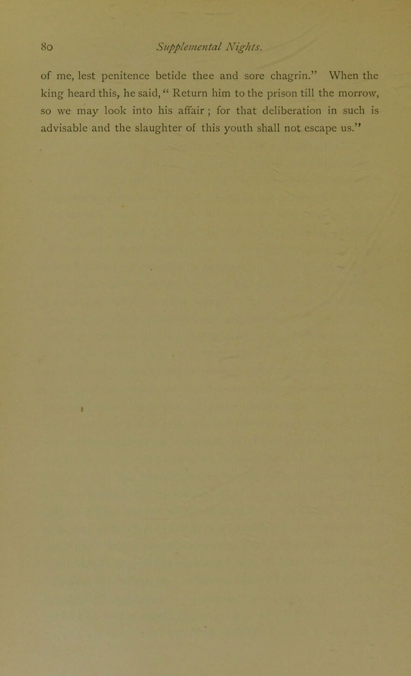 of me, lest penitence betide thee and sore chagrin.” When the king heard this, he said, “ Return him to the prison till the morrow, so we may look into his affair ; for that deliberation in such is advisable and the slaughter of this youth shall not escape us.”