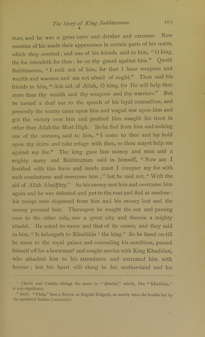 man, and he was a great eater and drinker and carouser. Now enemies of his made their appearance in certain parts of his realm, which they coveted ; and one of his friends said to him, O king, the foe intendeth for thee: be on thy guard against him.” Quoth Bakhtzaman, “ I reck not of him, for that I have weapons and wealth and warmen and am not afraid of aught.” Then said his friends to him, “ Ask aid of Allah, O king, for He will help thee more than thy wealth and thy weapons and thy warriors.” But he turned a deaf ear to the speech of his loyal counsellors, and presently the enemy came upon him and waged war upon him and got the victory over him and profited him naught his trust in other than Allah the Most High. So he fled from him and seeking one of the sovrans, said to him, “ I come to thee and lay hold upon thy skirts and take refuge with thee, so thou mayst help me against my foe.” The king gave him money and men and a mighty many and Bakhtzaman said in himself, “ Now am I fortified with this force and needs must I conquer my foe with such combatants and overcome him but he said not, “ With the aid of Allah Almighty.” So his enemy met him and overcame him again and he was defeated and put to the rout and fled at random : his troops were dispersed from him and his money lost and the enemy pursued him. Thereupon he sought the sea and passing over to the other side, saw a great city and therein a mighty citadel. He asked its name and that of its owner, and they said to him, “ It belongeth to Khadidan 1 the king.” So he fared on till he came to the royal palace and concealing his condition, passed himself off for a horseman2 and sought service with King Khadidan, who attached him to his attendance and entreated him with honour ; but his heart still clung to his mother-land and his 1 Chavis and Cazotte change the name to “Abadid,” which, like “Khadidan,” is non-significant. 2 Arab. “ Faris,” here a Reiter, or Dugald Dolgetti, as mostly were the hordes led by the mediaeval Italian Condottieri.