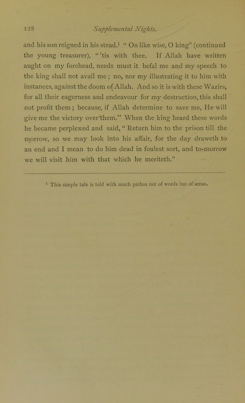 and his son reigned in his stead.1 “ On like wise, O king” (continued the young treasurer), “ ’tis with thee. If Allah have written aught on my forehead, needs must it befal me and my speech to the king shall not avail me ; no, nor my illustrating it to him with instances, against the doom of Allah. And so it is with these Wazirs, for all their eagerness and endeavour for my destruction, this shall not profit them ; because, if Allah determine to save me, He will give me the victory over'them.” When the king heard these words he became perplexed and said, “ Return him to the prison till the morrow, so we may look into his affair, for the day draweth to an end and I mean to do him dead in foulest sort, and to-morrow we will visit him with that which he meriteth.” 1 This simple tale is told with much pathos not of words but of sense.